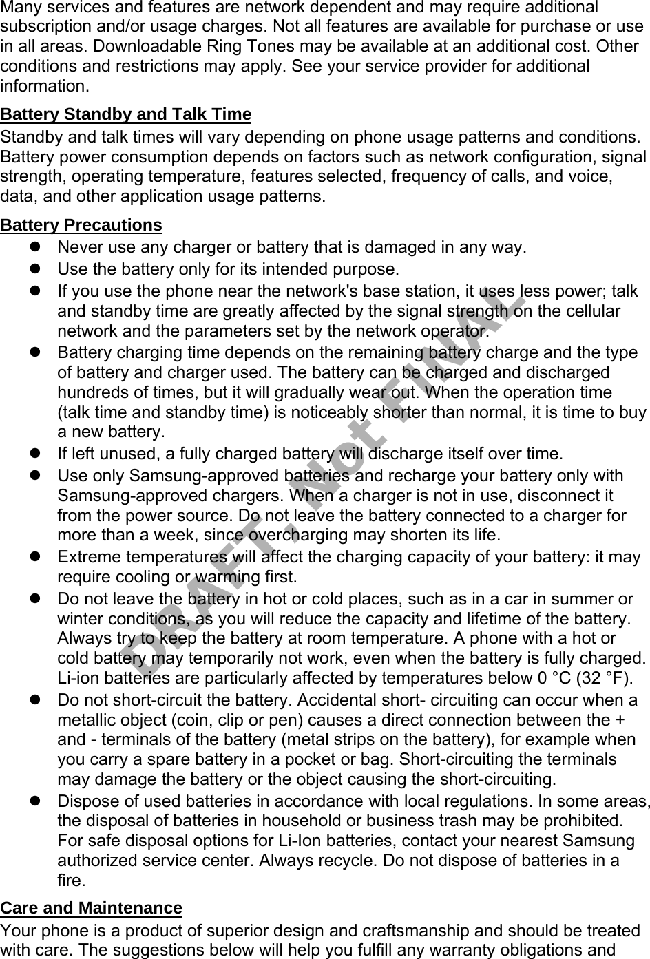 Many services and features are network dependent and may require additional subscription and/or usage charges. Not all features are available for purchase or use in all areas. Downloadable Ring Tones may be available at an additional cost. Other conditions and restrictions may apply. See your service provider for additional information. Battery Standby and Talk Time Standby and talk times will vary depending on phone usage patterns and conditions. Battery power consumption depends on factors such as network configuration, signal strength, operating temperature, features selected, frequency of calls, and voice, data, and other application usage patterns. Battery Precautions Never use any charger or battery that is damaged in any way.Use the battery only for its intended purpose.If you use the phone near the network's base station, it uses less power; talkand standby time are greatly affected by the signal strength on the cellularnetwork and the parameters set by the network operator.Battery charging time depends on the remaining battery charge and the typeof battery and charger used. The battery can be charged and dischargedhundreds of times, but it will gradually wear out. When the operation time(talk time and standby time) is noticeably shorter than normal, it is time to buya new battery.If left unused, a fully charged battery will discharge itself over time.Use only Samsung-approved batteries and recharge your battery only withSamsung-approved chargers. When a charger is not in use, disconnect itfrom the power source. Do not leave the battery connected to a charger formore than a week, since overcharging may shorten its life.Extreme temperatures will affect the charging capacity of your battery: it mayrequire cooling or warming first.Do not leave the battery in hot or cold places, such as in a car in summer orwinter conditions, as you will reduce the capacity and lifetime of the battery.Always try to keep the battery at room temperature. A phone with a hot orcold battery may temporarily not work, even when the battery is fully charged.Li-ion batteries are particularly affected by temperatures below 0 °C (32 °F).Do not short-circuit the battery. Accidental short- circuiting can occur when ametallic object (coin, clip or pen) causes a direct connection between the +and - terminals of the battery (metal strips on the battery), for example whenyou carry a spare battery in a pocket or bag. Short-circuiting the terminalsmay damage the battery or the object causing the short-circuiting.Dispose of used batteries in accordance with local regulations. In some areas,the disposal of batteries in household or business trash may be prohibited.For safe disposal options for Li-Ion batteries, contact your nearest Samsungauthorized service center. Always recycle. Do not dispose of batteries in afire.Care and Maintenance Your phone is a product of superior design and craftsmanship and should be treated with care. The suggestions below will help you fulfill any warranty obligations and DRAFT, Not FINAL