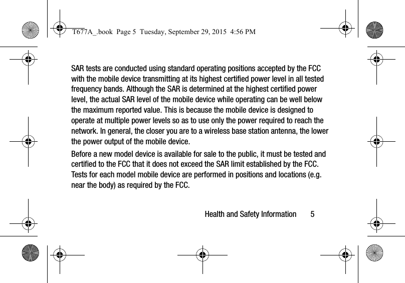 Health and Safety Information       5SAR tests are conducted using standard operating positions accepted by the FCC with the mobile device transmitting at its highest certified power level in all tested frequency bands. Although the SAR is determined at the highest certified power level, the actual SAR level of the mobile device while operating can be well below the maximum reported value. This is because the mobile device is designed to operate at multiple power levels so as to use only the power required to reach the network. In general, the closer you are to a wireless base station antenna, the lower the power output of the mobile device.Before a new model device is available for sale to the public, it must be tested and certified to the FCC that it does not exceed the SAR limit established by the FCC. Tests for each model mobile device are performed in positions and locations (e.g. near the body) as required by the FCC.T677A_.book  Page 5  Tuesday, September 29, 2015  4:56 PM