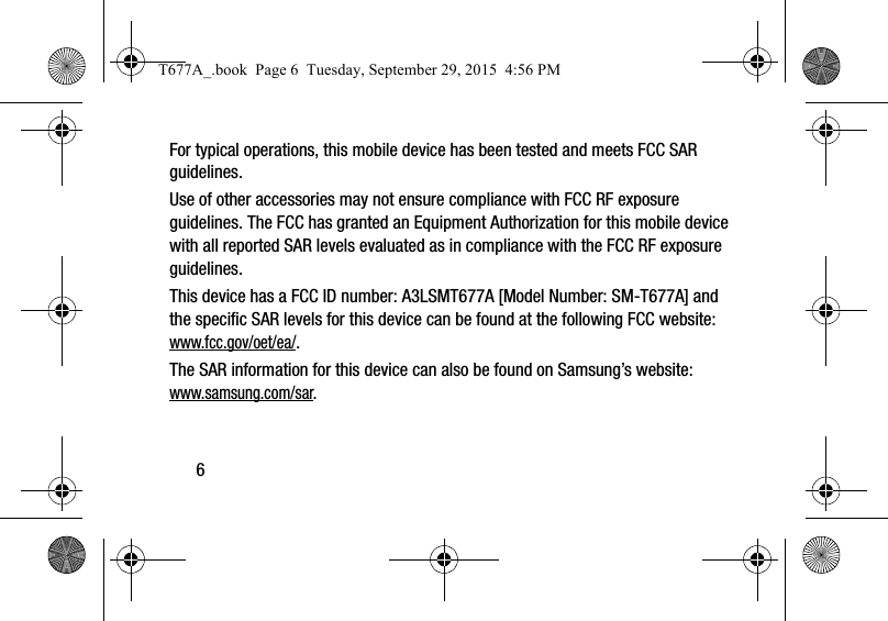 6For typical operations, this mobile device has been tested and meets FCC SAR guidelines.Use of other accessories may not ensure compliance with FCC RF exposure guidelines. The FCC has granted an Equipment Authorization for this mobile device with all reported SAR levels evaluated as in compliance with the FCC RF exposure guidelines. This device has a FCC ID number: A3LSMT677A [Model Number: SM-T677A] and the specific SAR levels for this device can be found at the following FCC website: www.fcc.gov/oet/ea/.The SAR information for this device can also be found on Samsung’s website: www.samsung.com/sar. T677A_.book  Page 6  Tuesday, September 29, 2015  4:56 PM