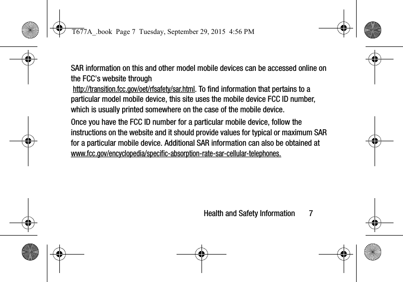 Health and Safety Information       7SAR information on this and other model mobile devices can be accessed online on the FCC&apos;s website through http://transition.fcc.gov/oet/rfsafety/sar.html. To find information that pertains to a particular model mobile device, this site uses the mobile device FCC ID number, which is usually printed somewhere on the case of the mobile device. Once you have the FCC ID number for a particular mobile device, follow the instructions on the website and it should provide values for typical or maximum SAR for a particular mobile device. Additional SAR information can also be obtained at www.fcc.gov/encyclopedia/specific-absorption-rate-sar-cellular-telephones.T677A_.book  Page 7  Tuesday, September 29, 2015  4:56 PM