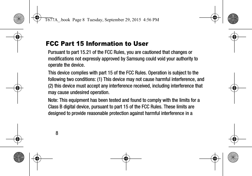8FCC Part 15 Information to UserPursuant to part 15.21 of the FCC Rules, you are cautioned that changes or modifications not expressly approved by Samsung could void your authority to operate the device.This device complies with part 15 of the FCC Rules. Operation is subject to the following two conditions: (1) This device may not cause harmful interference, and (2) this device must accept any interference received, including interference that may cause undesired operation.Note: This equipment has been tested and found to comply with the limits for a Class B digital device, pursuant to part 15 of the FCC Rules. These limits are designed to provide reasonable protection against harmful interference in a T677A_.book  Page 8  Tuesday, September 29, 2015  4:56 PM