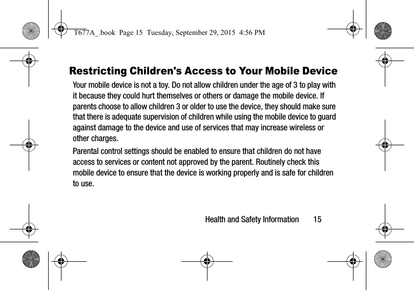 Health and Safety Information       15Restricting Children&apos;s Access to Your Mobile DeviceYour mobile device is not a toy. Do not allow children under the age of 3 to play with it because they could hurt themselves or others or damage the mobile device. If parents choose to allow children 3 or older to use the device, they should make sure that there is adequate supervision of children while using the mobile device to guard against damage to the device and use of services that may increase wireless or other charges. Parental control settings should be enabled to ensure that children do not have access to services or content not approved by the parent. Routinely check this mobile device to ensure that the device is working properly and is safe for children to use.T677A_.book  Page 15  Tuesday, September 29, 2015  4:56 PM