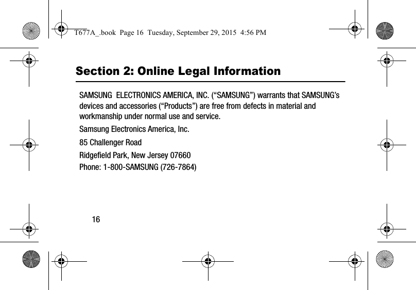 16Section 2: Online Legal InformationSAMSUNG  ELECTRONICS AMERICA, INC. (“SAMSUNG”) warrants that SAMSUNG’s devices and accessories (“Products”) are free from defects in material and workmanship under normal use and service.Samsung Electronics America, Inc.85 Challenger RoadRidgefield Park, New Jersey 07660Phone: 1-800-SAMSUNG (726-7864)T677A_.book  Page 16  Tuesday, September 29, 2015  4:56 PM