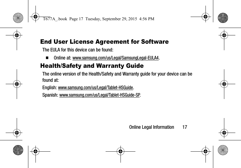 Online Legal Information       17End User License Agreement for SoftwareThe EULA for this device can be found:  Online at: www.samsung.com/us/Legal/SamsungLegal-EULA4.Health/Safety and Warranty GuideThe online version of the Health/Safety and Warranty guide for your device can be found at:English: www.samsung.com/us/Legal/Tablet-HSGuide.Spanish: www.samsung.com/us/Legal/Tablet-HSGuide-SP.T677A_.book  Page 17  Tuesday, September 29, 2015  4:56 PM