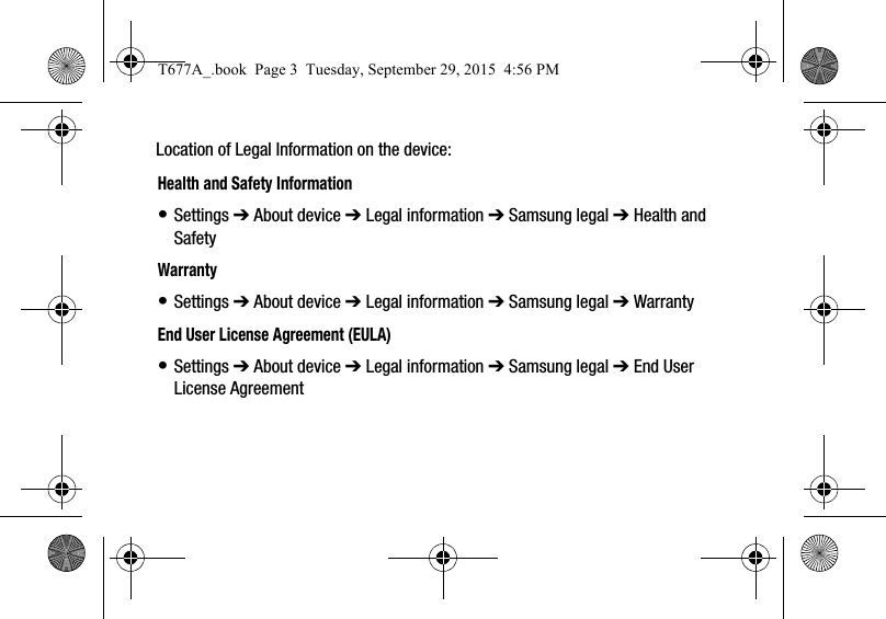 Location of Legal Information on the device:      Health and Safety Information• Settings ➔ About device ➔ Legal information ➔ Samsung legal ➔ Health and SafetyWarranty• Settings ➔ About device ➔ Legal information ➔ Samsung legal ➔ WarrantyEnd User License Agreement (EULA)• Settings ➔ About device ➔ Legal information ➔ Samsung legal ➔ End User License AgreementT677A_.book  Page 3  Tuesday, September 29, 2015  4:56 PM