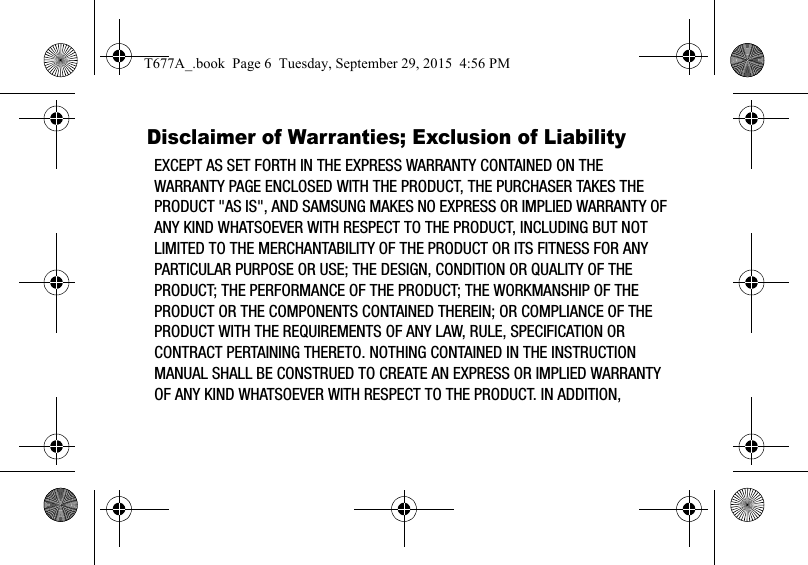 Disclaimer of Warranties; Exclusion of LiabilityEXCEPT AS SET FORTH IN THE EXPRESS WARRANTY CONTAINED ON THE WARRANTY PAGE ENCLOSED WITH THE PRODUCT, THE PURCHASER TAKES THE PRODUCT &quot;AS IS&quot;, AND SAMSUNG MAKES NO EXPRESS OR IMPLIED WARRANTY OF ANY KIND WHATSOEVER WITH RESPECT TO THE PRODUCT, INCLUDING BUT NOT LIMITED TO THE MERCHANTABILITY OF THE PRODUCT OR ITS FITNESS FOR ANY PARTICULAR PURPOSE OR USE; THE DESIGN, CONDITION OR QUALITY OF THE PRODUCT; THE PERFORMANCE OF THE PRODUCT; THE WORKMANSHIP OF THE PRODUCT OR THE COMPONENTS CONTAINED THEREIN; OR COMPLIANCE OF THE PRODUCT WITH THE REQUIREMENTS OF ANY LAW, RULE, SPECIFICATION OR CONTRACT PERTAINING THERETO. NOTHING CONTAINED IN THE INSTRUCTION MANUAL SHALL BE CONSTRUED TO CREATE AN EXPRESS OR IMPLIED WARRANTY OF ANY KIND WHATSOEVER WITH RESPECT TO THE PRODUCT. IN ADDITION, T677A_.book  Page 6  Tuesday, September 29, 2015  4:56 PM