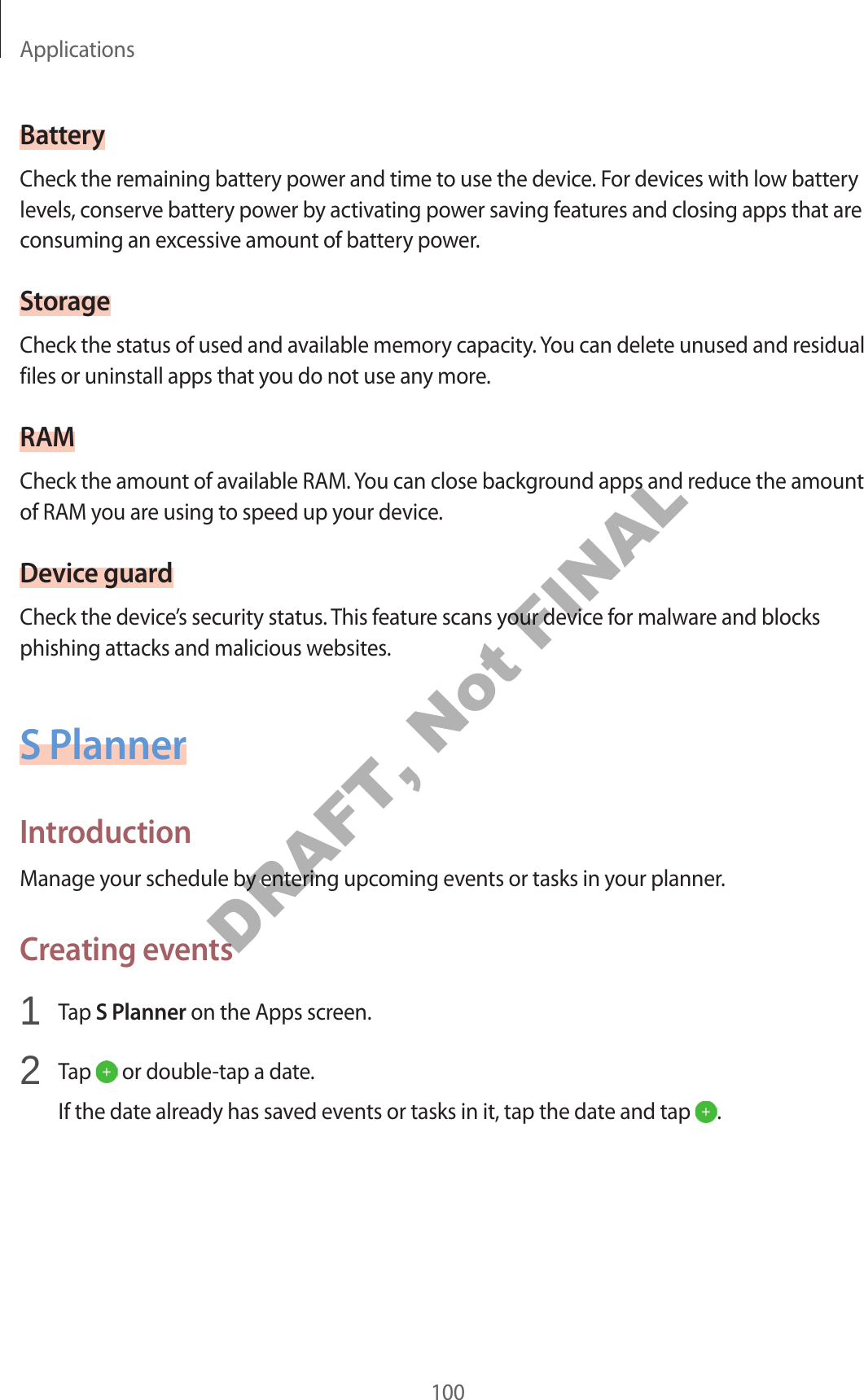 Applications100BatteryCheck the remaining battery power and time to use the device. For devices with low battery levels, conserve battery power by activating power saving features and closing apps that are consuming an excessive amount of battery power.StorageCheck the status of used and available memory capacity. You can delete unused and residual files or uninstall apps that you do not use any more.RAMCheck the amount of available RAM. You can close background apps and reduce the amount of RAM you are using to speed up your device.Device guardCheck the device’s security status. This feature scans your device for malware and blocks phishing attacks and malicious websites.S PlannerIntroductionManage your schedule by entering upcoming events or tasks in your planner.Creating events1 Tap S Planner on the Apps screen.2 Tap or double-tap a date.If the date already has saved events or tasks in it, tap the date and tap .DRAFT, Not FINAL