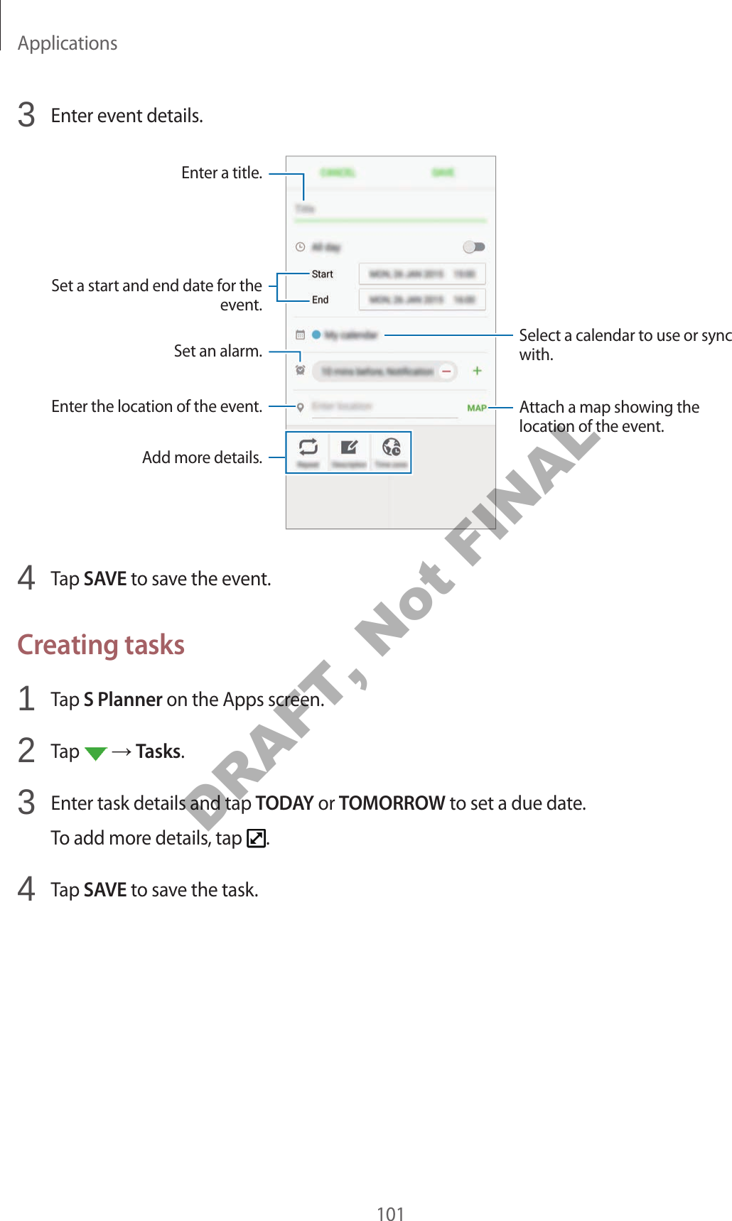 Applications1013 Enter event details.Select a calendar to use or sync with.Attach a map showing the location of the event.Enter the location of the event.Enter a title.Set a start and end date for the event.Add more details.Set an alarm.4 Tap SAVE to save the event.Creating tasks1 Tap S Planner on the Apps screen.2 Tap Tasks.3 Enter task details and tap TODAY or TOMORROW to set a due date.To add more details, tap .4 Tap SAVE to save the task.DRAFT, Not FINAL