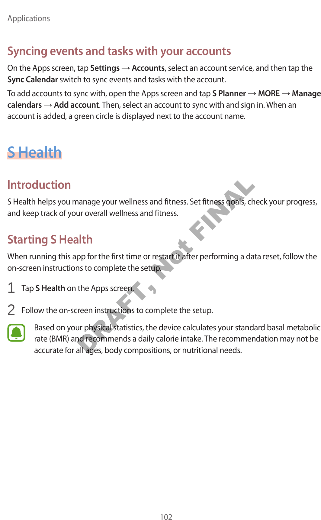 Applications102Syncing events and tasks with your accountsOn the Apps screen, tap Settings Accounts, select an account service, and then tap the Sync Calendar switch to sync events and tasks with the account.To add accounts to sync with, open the Apps screen and tap S Planner MORE Manage calendars Add account. Then, select an account to sync with and sign in. When an account is added, a green circle is displayed next to the account name.S HealthIntroductionS Health helps you manage your wellness and fitness. Set fitness goals, check your progress, and keep track of your overall wellness and fitness.Starting S HealthWhen running this app for the first time or restart it after performing a data reset, follow the on-screen instructions to complete the setup.1 Tap S Health on the Apps screen.2 Follow the on-screen instructions to complete the setup.Based on your physical statistics, the device calculates your standard basal metabolic rate (BMR) and recommends a daily calorie intake. The recommendation may not be accurate for all ages, body compositions, or nutritional needs.DRAFT, Not FINAL