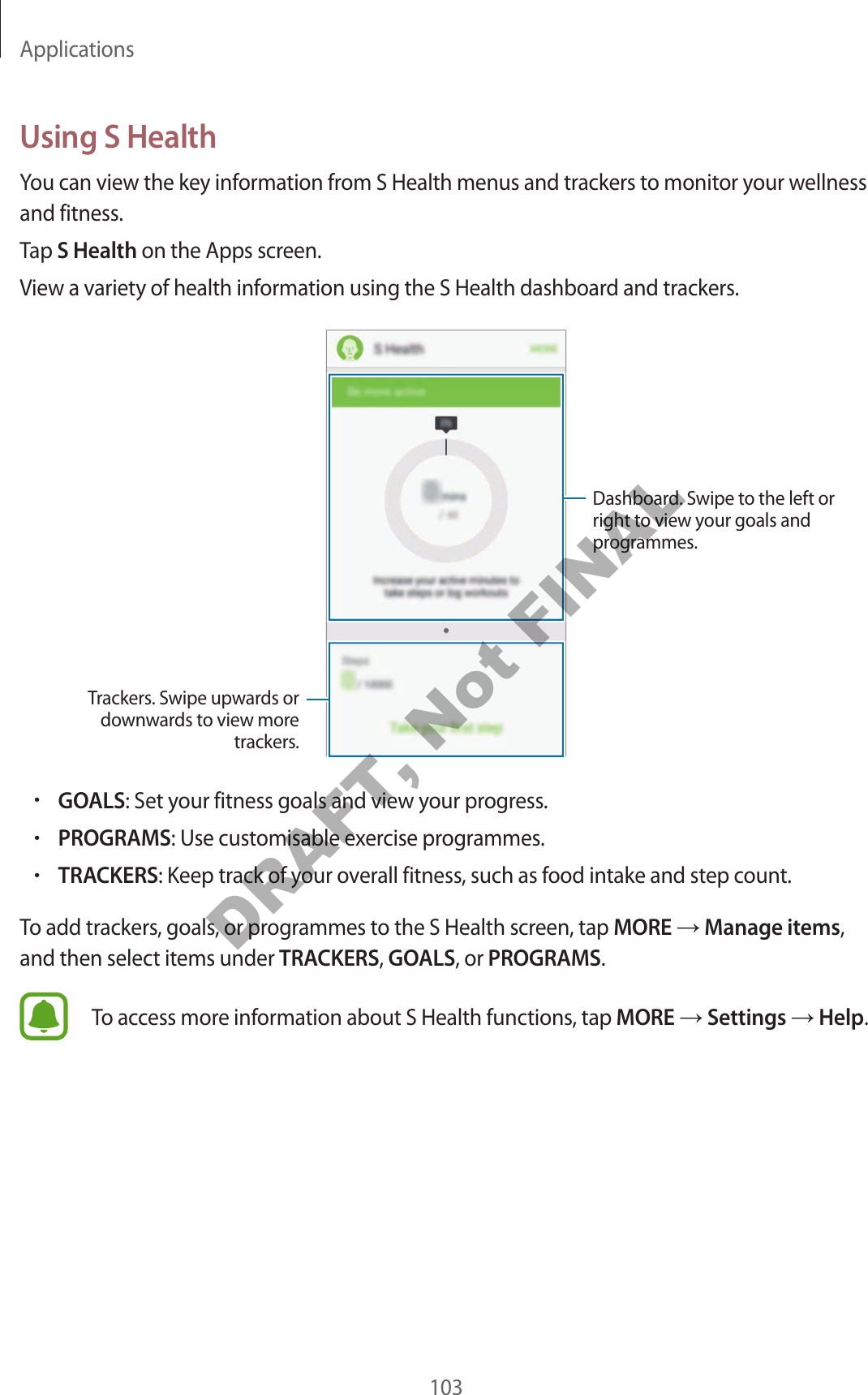 Applications103Using S HealthYou can view the key information from S Health menus and trackers to monitor your wellness and fitness.Tap S Health on the Apps screen.View a variety of health information using the S Health dashboard and trackers.Trackers. Swipe upwards or downwards to view more trackers.Dashboard. Swipe to the left or right to view your goals and programmes.•GOALS: Set your fitness goals and view your progress.•PROGRAMS: Use customisable exercise programmes.•TRACKERS: Keep track of your overall fitness, such as food intake and step count.To add trackers, goals, or programmes to the S Health screen, tap MORE Manage items, and then select items under TRACKERS, GOALS, or PROGRAMS.To access more information about S Health functions, tap MORE Settings Help.DRAFT, Not FINAL
