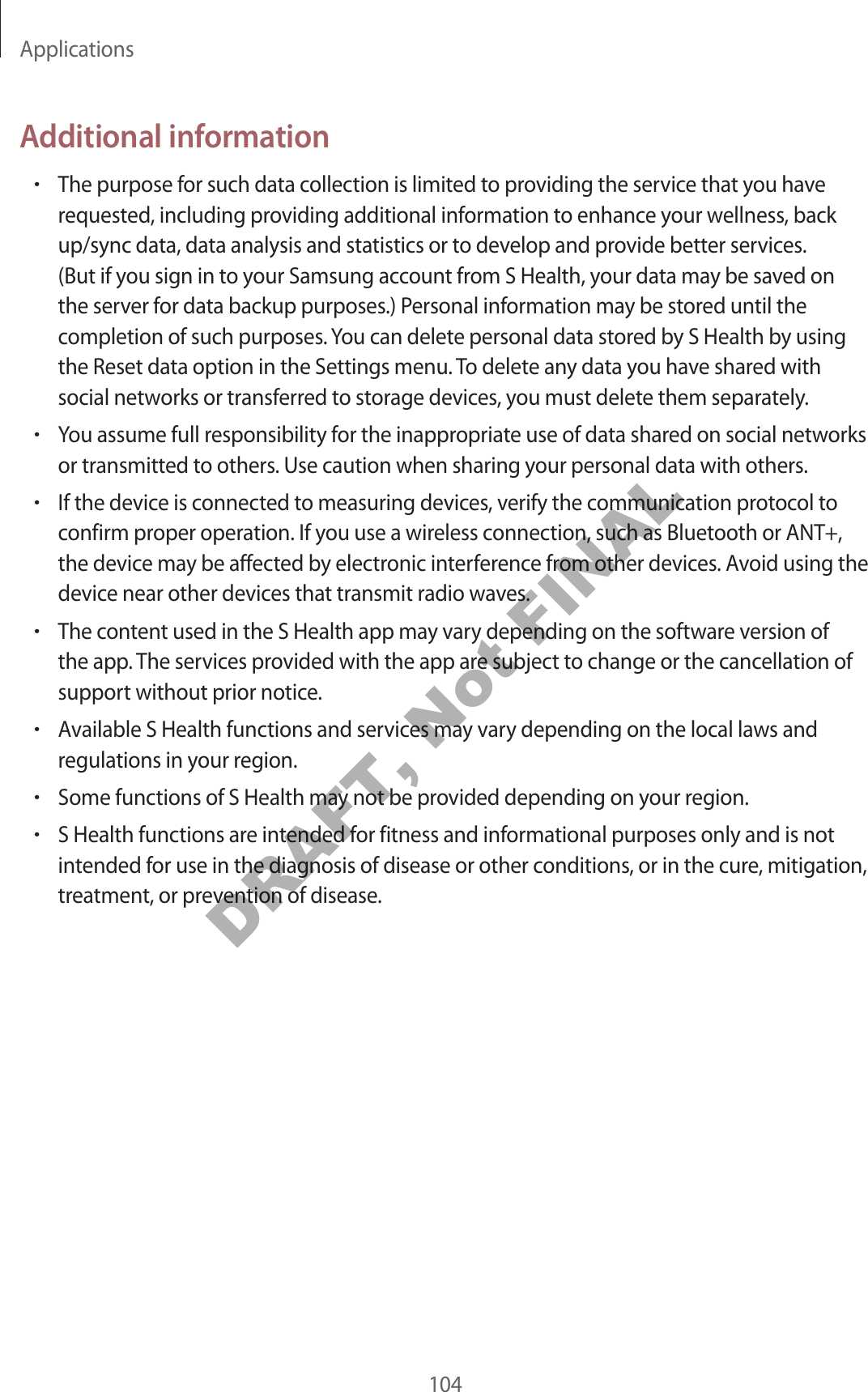 Applications104Additional information•The purpose for such data collection is limited to providing the service that you have requested, including providing additional information to enhance your wellness, back up/sync data, data analysis and statistics or to develop and provide better services. (But if you sign in to your Samsung account from S Health, your data may be saved on the server for data backup purposes.) Personal information may be stored until the completion of such purposes. You can delete personal data stored by S Health by using the Reset data option in the Settings menu. To delete any data you have shared with social networks or transferred to storage devices, you must delete them separately.•You assume full responsibility for the inappropriate use of data shared on social networks or transmitted to others. Use caution when sharing your personal data with others.•If the device is connected to measuring devices, verify the communication protocol to confirm proper operation. If you use a wireless connection, such as Bluetooth or ANT+, the device may be affected by electronic interference from other devices. Avoid using the device near other devices that transmit radio waves.•The content used in the S Health app may vary depending on the software version of the app. The services provided with the app are subject to change or the cancellation of support without prior notice.•Available S Health functions and services may vary depending on the local laws and regulations in your region.•Some functions of S Health may not be provided depending on your region.•S Health functions are intended for fitness and informational purposes only and is not intended for use in the diagnosis of disease or other conditions, or in the cure, mitigation, treatment, or prevention of disease.DRAFT, Not FINAL