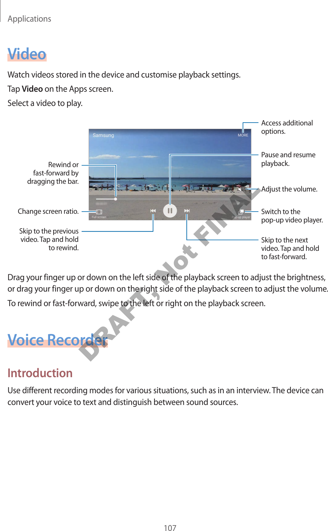 Applications107VideoWatch videos stored in the device and customise playback settings.Tap Video on the Apps screen.Select a video to play.Change screen ratio.Rewind or fast-forward by dragging the bar.Skip to the previous video. Tap and hold to rewind.Skip to the next video. Tap and hold to fast-forward.Access additional options.Switch to the pop-up video player.Pause and resume playback.Adjust the volume.Drag your finger up or down on the left side of the playback screen to adjust the brightness, or drag your finger up or down on the right side of the playback screen to adjust the volume.To rewind or fast-forward, swipe to the left or right on the playback screen.Voice RecorderIntroductionUse different recording modes for various situations, such as in an interview. The device can convert your voice to text and distinguish between sound sources.DRAFT, Not FINAL