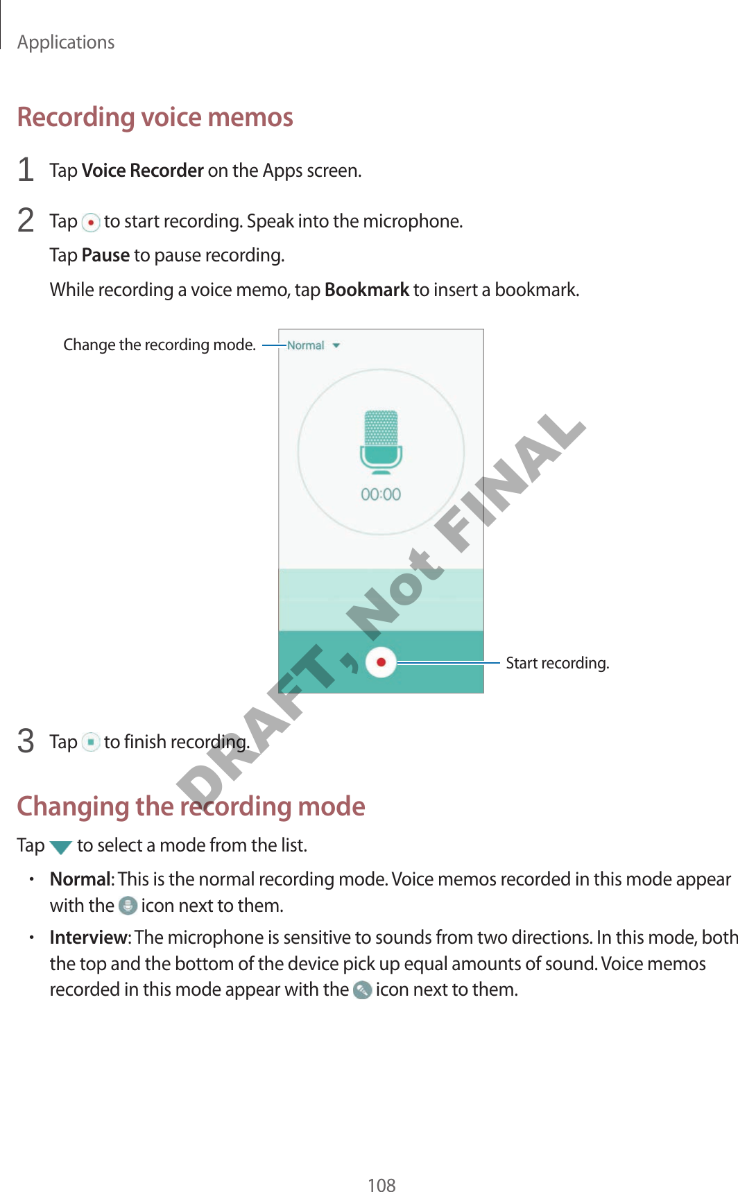 Applications108Recording voice memos1 Tap Voice Recorder on the Apps screen.2 Tap to start recording. Speak into the microphone.Tap Pause to pause recording.While recording a voice memo, tap Bookmark to insert a bookmark.Change the recording mode.Start recording.3 Tap to finish recording.Changing the recording modeTap to select a mode from the list.•Normal: This is the normal recording mode. Voice memos recorded in this mode appear with the icon next to them.•Interview: The microphone is sensitive to sounds from two directions. In this mode, both the top and the bottom of the device pick up equal amounts of sound. Voice memos recorded in this mode appear with the icon next to them.DRAFT, Not FINAL