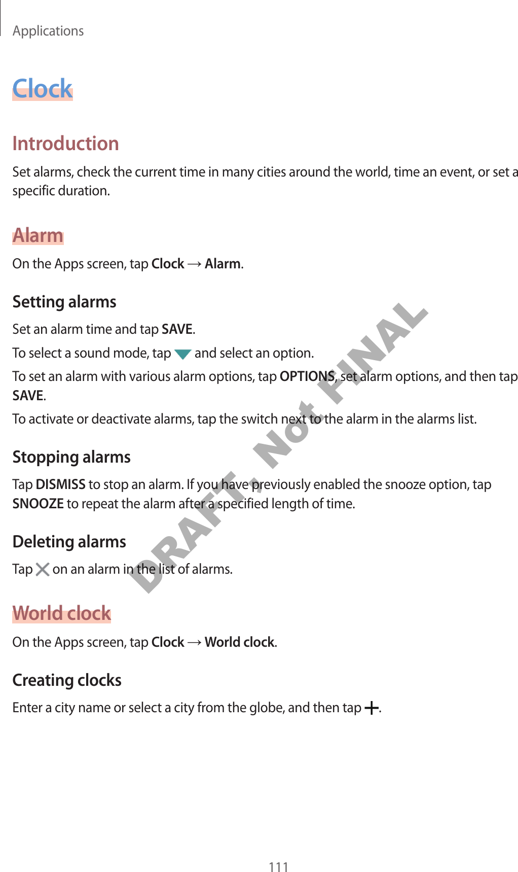 Applications111ClockIntroductionSet alarms, check the current time in many cities around the world, time an event, or set a specific duration.AlarmOn the Apps screen, tap Clock Alarm.Setting alarmsSet an alarm time and tap SAVE.To select a sound mode, tap and select an option.To set an alarm with various alarm options, tap OPTIONS, set alarm options, and then tap SAVE.To activate or deactivate alarms, tap the switch next to the alarm in the alarms list.Stopping alarmsTap DISMISS to stop an alarm. If you have previously enabled the snooze option, tap SNOOZE to repeat the alarm after a specified length of time.Deleting alarmsTap on an alarm in the list of alarms.World clockOn the Apps screen, tap Clock World clock.Creating clocksEnter a city name or select a city from the globe, and then tap .DRAFT, Not FINAL