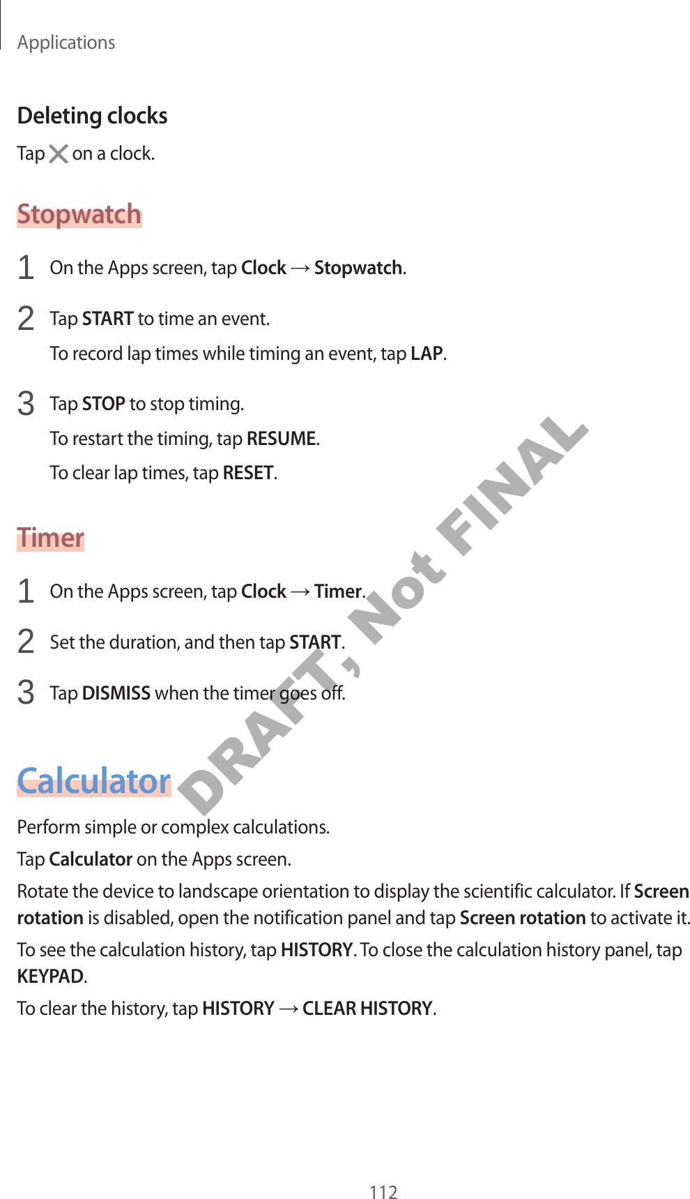 Applications112Deleting clocksTap on a clock.Stopwatch1 On the Apps screen, tap Clock Stopwatch.2 Tap START to time an event.To record lap times while timing an event, tap LAP.3 Tap STOP to stop timing.To restart the timing, tap RESUME.To clear lap times, tap RESET.Timer1 On the Apps screen, tap Clock Timer.2 Set the duration, and then tap START.3 Tap DISMISS when the timer goes off.CalculatorPerform simple or complex calculations.Tap Calculator on the Apps screen.Rotate the device to landscape orientation to display the scientific calculator. If Screen rotation is disabled, open the notification panel and tap Screen rotation to activate it.To see the calculation history, tap HISTORY. To close the calculation history panel, tap KEYPAD.To clear the history, tap HISTORY CLEAR HISTORY.DRAFT, Not FINAL