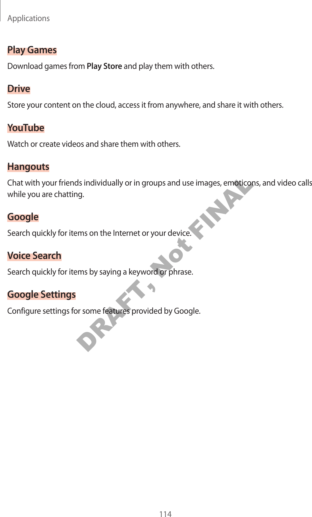 Applications114Play GamesDownload games from Play Store and play them with others.DriveStore your content on the cloud, access it from anywhere, and share it with others.YouTubeWatch or create videos and share them with others.HangoutsChat with your friends individually or in groups and use images, emoticons, and video calls while you are chatting.GoogleSearch quickly for items on the Internet or your device.Voice SearchSearch quickly for items by saying a keyword or phrase.Google SettingsConfigure settings for some features provided by Google.DRAFT, Not FINAL