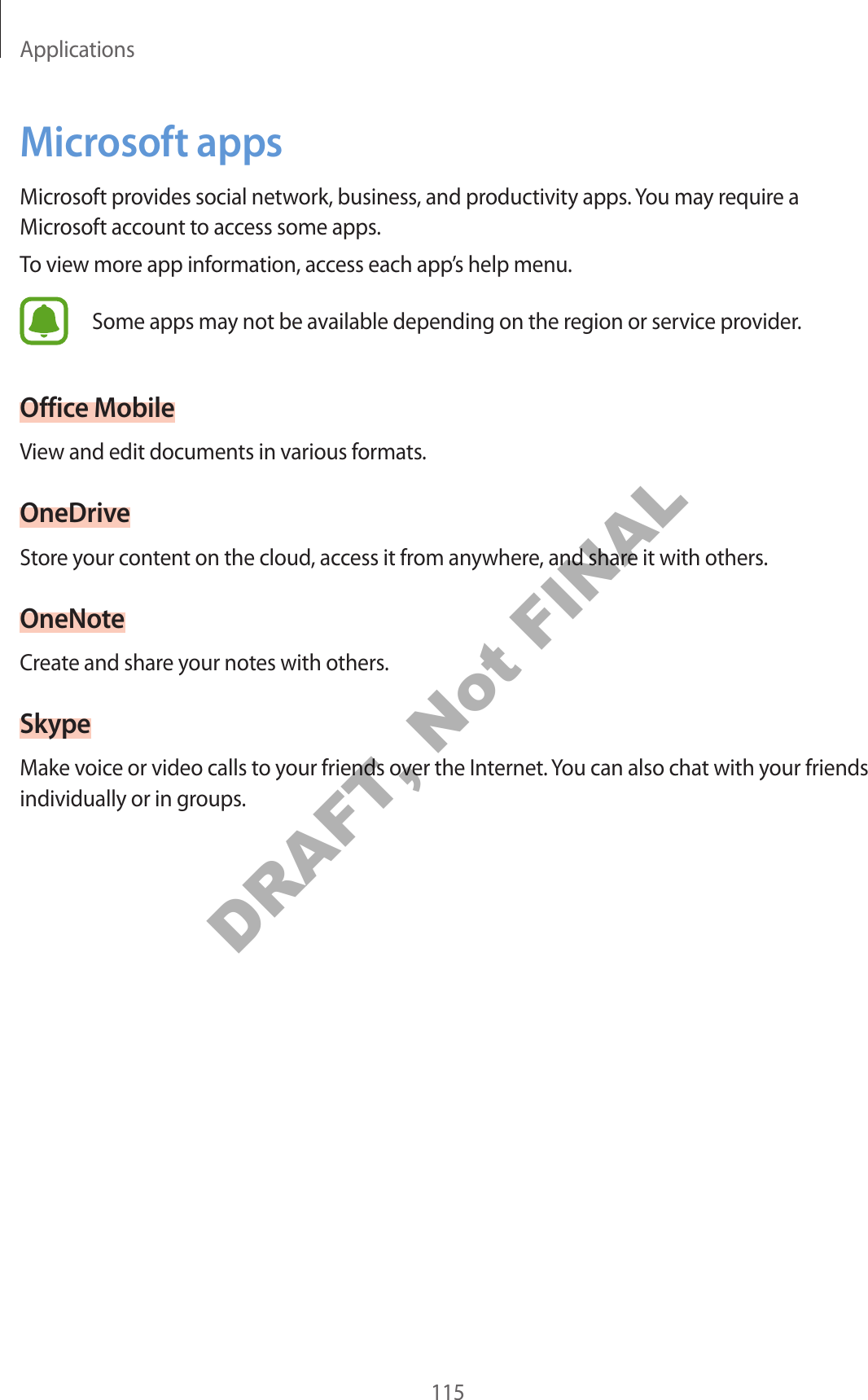 Applications115Microsoft appsMicrosoft provides social network, business, and productivity apps. You may require a Microsoft account to access some apps.To view more app information, access each app’s help menu.Some apps may not be available depending on the region or service provider.Office MobileView and edit documents in various formats.OneDriveStore your content on the cloud, access it from anywhere, and share it with others.OneNoteCreate and share your notes with others.SkypeMake voice or video calls to your friends over the Internet. You can also chat with your friends individually or in groups.DRAFT, Not FINAL