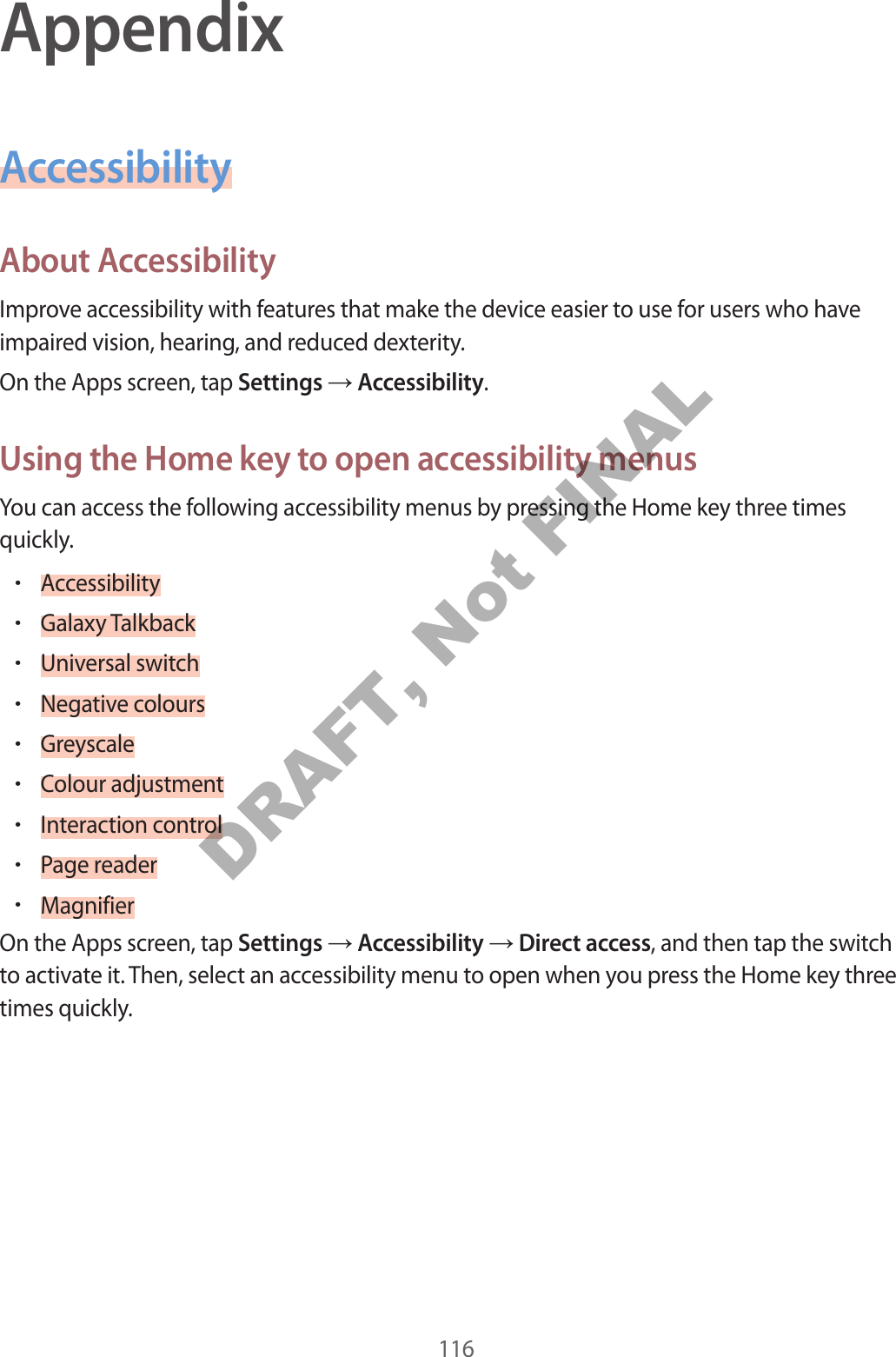 116AppendixAccessibilityAbout AccessibilityImprove accessibility with features that make the device easier to use for users who have impaired vision, hearing, and reduced dexterity.On the Apps screen, tap Settings Accessibility.Using the Home key to open accessibility menusYou can access the following accessibility menus by pressing the Home key three times quickly.•Accessibility•Galaxy Talkback•Universal switch•Negative colours•Greyscale•Colour adjustment•Interaction control•Page reader•MagnifierOn the Apps screen, tap Settings Accessibility Direct access, and then tap the switch to activate it. Then, select an accessibility menu to open when you press the Home key three times quickly.DRAFT, Not FINAL