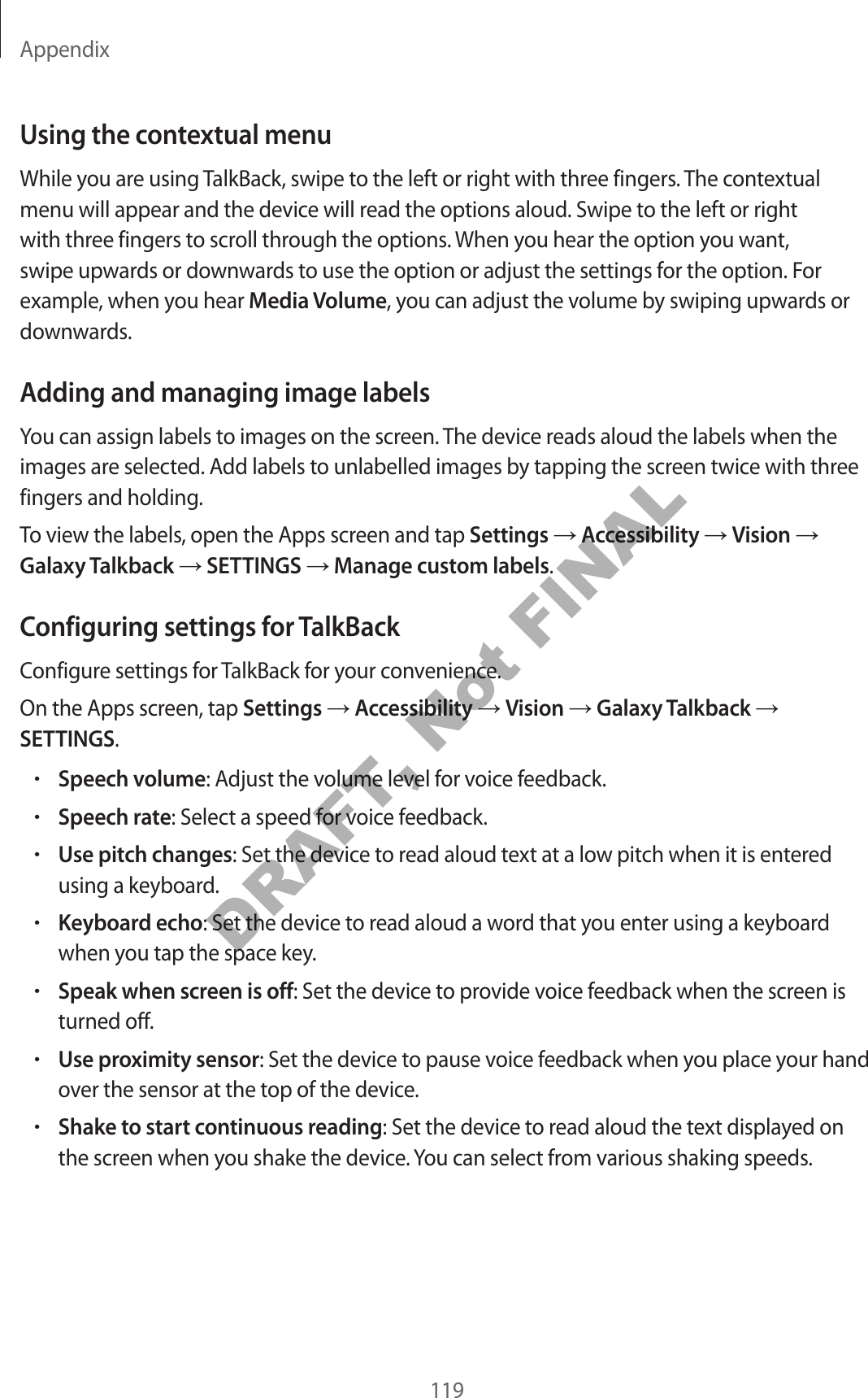 Appendix119Using the contextual menuWhile you are using TalkBack, swipe to the left or right with three fingers. The contextual menu will appear and the device will read the options aloud. Swipe to the left or right with three fingers to scroll through the options. When you hear the option you want, swipe upwards or downwards to use the option or adjust the settings for the option. For example, when you hear Media Volume, you can adjust the volume by swiping upwards or downwards.Adding and managing image labelsYou can assign labels to images on the screen. The device reads aloud the labels when the images are selected. Add labels to unlabelled images by tapping the screen twice with three fingers and holding.To view the labels, open the Apps screen and tap Settings Accessibility Vision Galaxy Talkback SETTINGS Manage custom labels.Configuring settings for TalkBackConfigure settings for TalkBack for your convenience.On the Apps screen, tap Settings Accessibility Vision Galaxy Talkback SETTINGS.•Speech volume: Adjust the volume level for voice feedback.•Speech rate: Select a speed for voice feedback.•Use pitch changes: Set the device to read aloud text at a low pitch when it is entered using a keyboard.•Keyboard echo: Set the device to read aloud a word that you enter using a keyboard when you tap the space key.•Speak when screen is off: Set the device to provide voice feedback when the screen is turned off.•Use proximity sensor: Set the device to pause voice feedback when you place your hand over the sensor at the top of the device.•Shake to start continuous reading: Set the device to read aloud the text displayed on the screen when you shake the device. You can select from various shaking speeds.DRAFT, Not FINAL