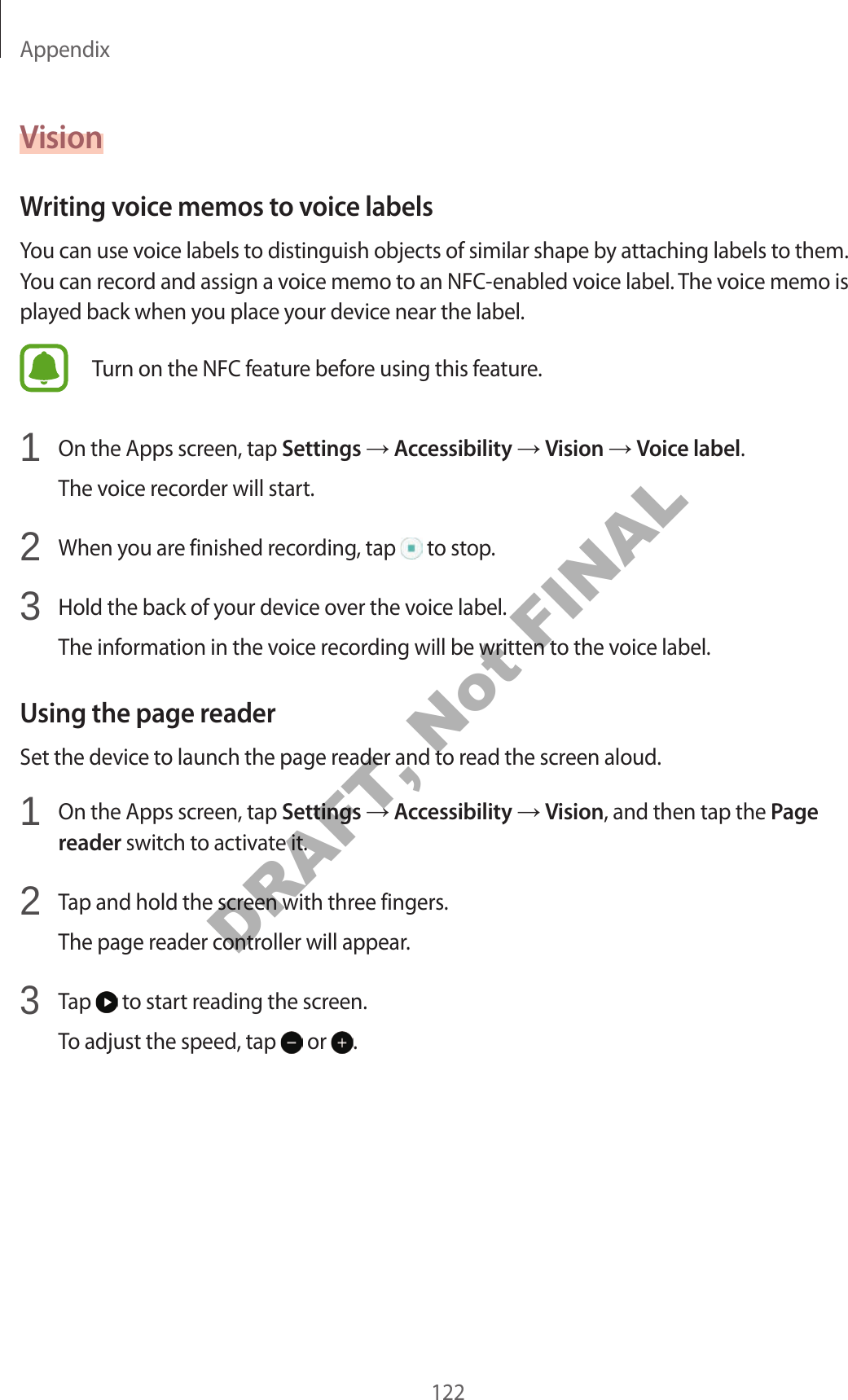 Appendix122VisionWriting voice memos to voice labelsYou can use voice labels to distinguish objects of similar shape by attaching labels to them. You can record and assign a voice memo to an NFC-enabled voice label. The voice memo is played back when you place your device near the label.Turn on the NFC feature before using this feature.1 On the Apps screen, tap Settings Accessibility Vision Voice label.The voice recorder will start.2 When you are finished recording, tap to stop.3 Hold the back of your device over the voice label.The information in the voice recording will be written to the voice label.Using the page readerSet the device to launch the page reader and to read the screen aloud.1 On the Apps screen, tap Settings Accessibility Vision, and then tap the Page reader switch to activate it.2 Tap and hold the screen with three fingers.The page reader controller will appear.3 Tap to start reading the screen.To adjust the speed, tap or .DRAFT, Not FINAL
