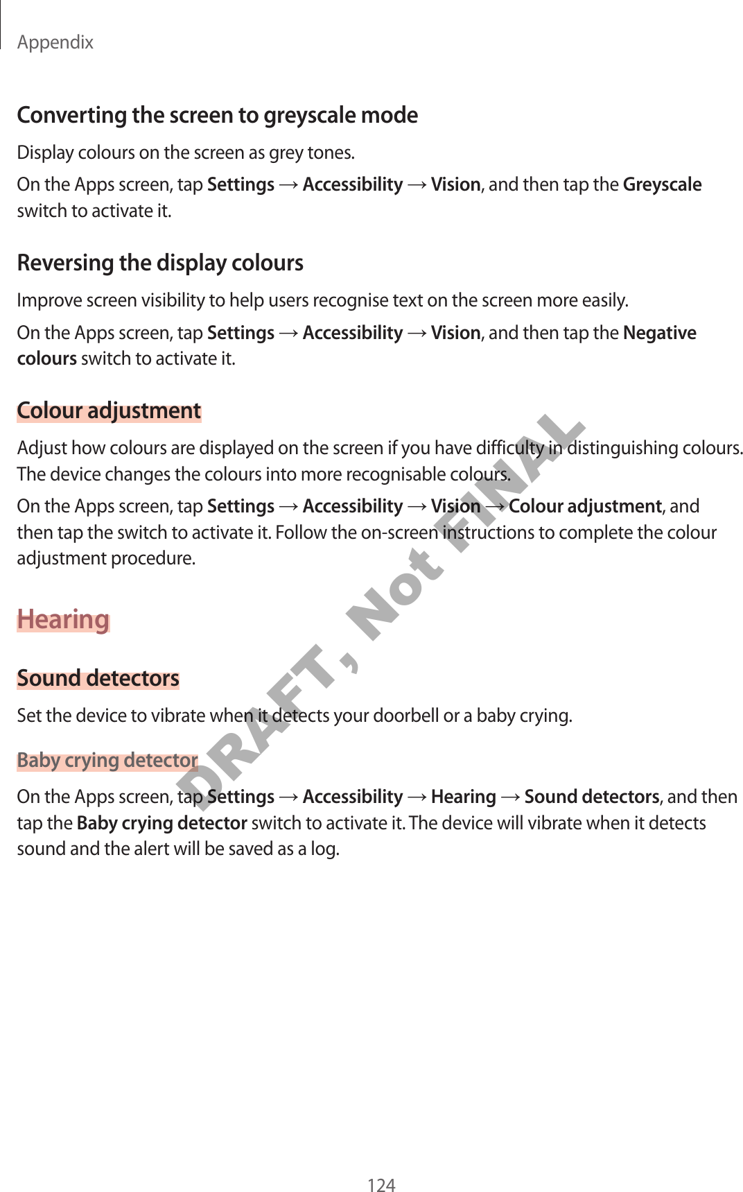 Appendix124Converting the screen to greyscale modeDisplay colours on the screen as grey tones.On the Apps screen, tap Settings Accessibility Vision, and then tap the Greyscale switch to activate it.Reversing the display coloursImprove screen visibility to help users recognise text on the screen more easily.On the Apps screen, tap Settings Accessibility Vision, and then tap the Negative colours switch to activate it.Colour adjustmentAdjust how colours are displayed on the screen if you have difficulty in distinguishing colours. The device changes the colours into more recognisable colours.On the Apps screen, tap Settings Accessibility Vision Colour adjustment, and then tap the switch to activate it. Follow the on-screen instructions to complete the colour adjustment procedure.HearingSound detectorsSet the device to vibrate when it detects your doorbell or a baby crying.Baby crying detectorOn the Apps screen, tap Settings Accessibility Hearing Sound detectors, and then tap the Baby crying detector switch to activate it. The device will vibrate when it detects sound and the alert will be saved as a log.DRAFT, Not FINAL