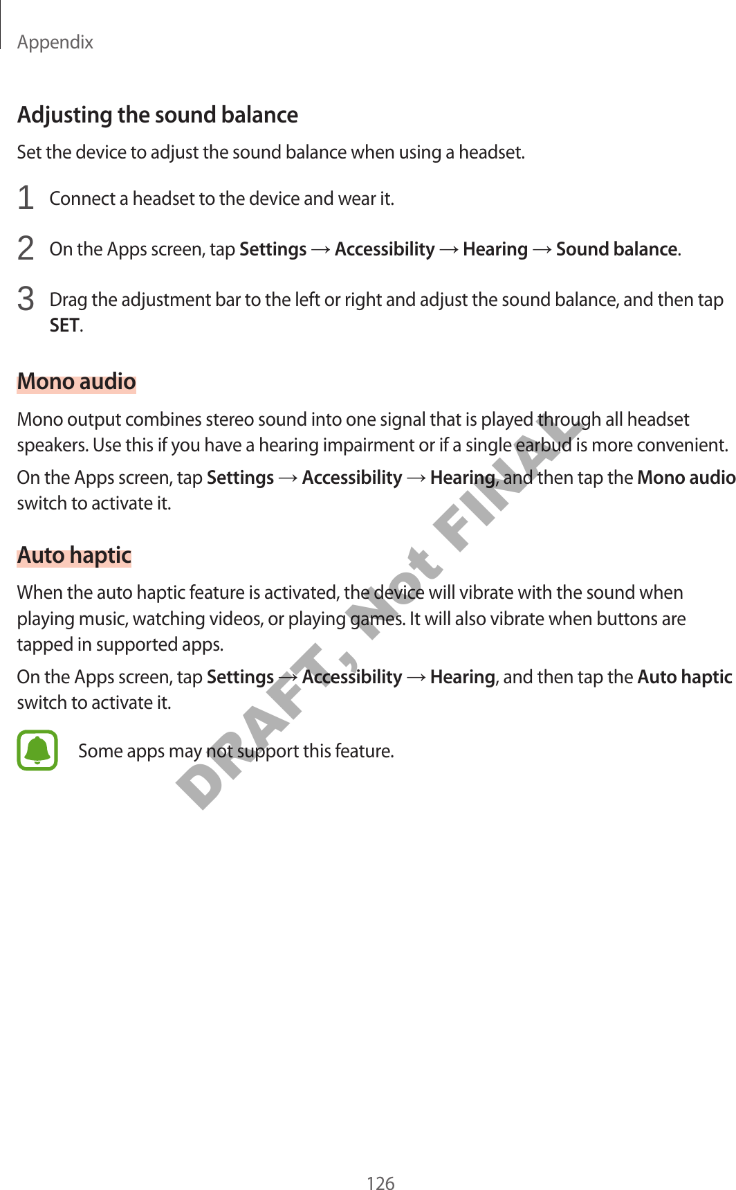 Appendix126Adjusting the sound balanceSet the device to adjust the sound balance when using a headset.1 Connect a headset to the device and wear it.2 On the Apps screen, tap Settings Accessibility Hearing Sound balance.3 Drag the adjustment bar to the left or right and adjust the sound balance, and then tap SET.Mono audioMono output combines stereo sound into one signal that is played through all headset speakers. Use this if you have a hearing impairment or if a single earbud is more convenient.On the Apps screen, tap Settings Accessibility Hearing, and then tap the Mono audio switch to activate it.Auto hapticWhen the auto haptic feature is activated, the device will vibrate with the sound when playing music, watching videos, or playing games. It will also vibrate when buttons are tapped in supported apps.On the Apps screen, tap Settings Accessibility Hearing, and then tap the Auto haptic switch to activate it.Some apps may not support this feature.DRAFT, Not FINAL