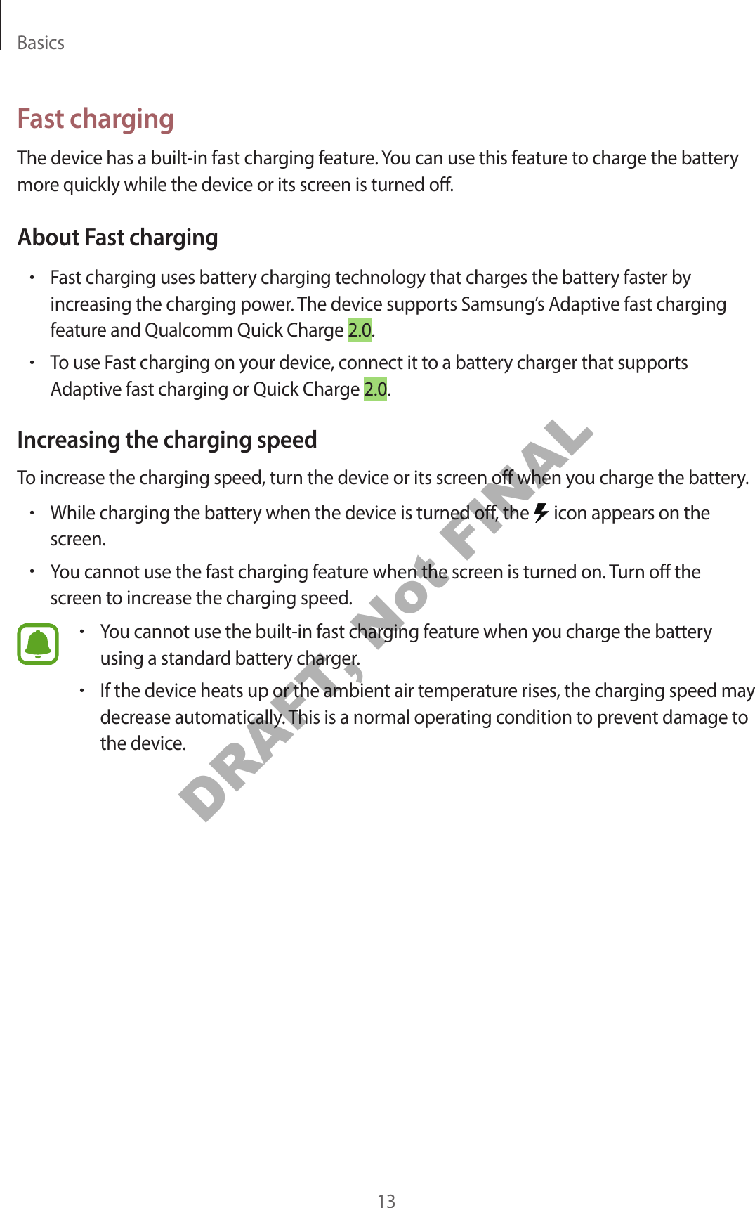Basics13Fast chargingThe device has a built-in fast charging feature. You can use this feature to charge the battery more quickly while the device or its screen is turned off.About Fast charging•Fast charging uses battery charging technology that charges the battery faster by increasing the charging power. The device supports Samsung’s Adaptive fast charging feature and Qualcomm Quick Charge 2.0.•To use Fast charging on your device, connect it to a battery charger that supports Adaptive fast charging or Quick Charge 2.0.Increasing the charging speedTo increase the charging speed, turn the device or its screen off when you charge the battery.•While charging the battery when the device is turned off, the icon appears on the screen.•You cannot use the fast charging feature when the screen is turned on. Turn off the screen to increase the charging speed.•You cannot use the built-in fast charging feature when you charge the battery using a standard battery charger.•If the device heats up or the ambient air temperature rises, the charging speed may decrease automatically. This is a normal operating condition to prevent damage to the device.DRAFT, Not FINAL