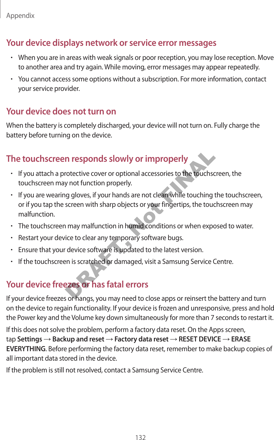 Appendix132Your device displays network or service error messages•When you are in areas with weak signals or poor reception, you may lose reception. Move to another area and try again. While moving, error messages may appear repeatedly.•You cannot access some options without a subscription. For more information, contact your service provider.Your device does not turn onWhen the battery is completely discharged, your device will not turn on. Fully charge the battery before turning on the device.The touchscreen responds slowly or improperly•If you attach a protective cover or optional accessories to the touchscreen, the touchscreen may not function properly.•If you are wearing gloves, if your hands are not clean while touching the touchscreen, or if you tap the screen with sharp objects or your fingertips, the touchscreen may malfunction.•The touchscreen may malfunction in humid conditions or when exposed to water.•Restart your device to clear any temporary software bugs.•Ensure that your device software is updated to the latest version.•If the touchscreen is scratched or damaged, visit a Samsung Service Centre.Your device freezes or has fatal errorsIf your device freezes or hangs, you may need to close apps or reinsert the battery and turn on the device to regain functionality. If your device is frozen and unresponsive, press and hold the Power key and the Volume key down simultaneously for more than 7 seconds to restart it.If this does not solve the problem, perform a factory data reset. On the Apps screen, tap Settings Backup and reset Factory data reset RESET DEVICE ERASE EVERYTHING. Before performing the factory data reset, remember to make backup copies of all important data stored in the device.If the problem is still not resolved, contact a Samsung Service Centre.DRAFT, Not FINAL
