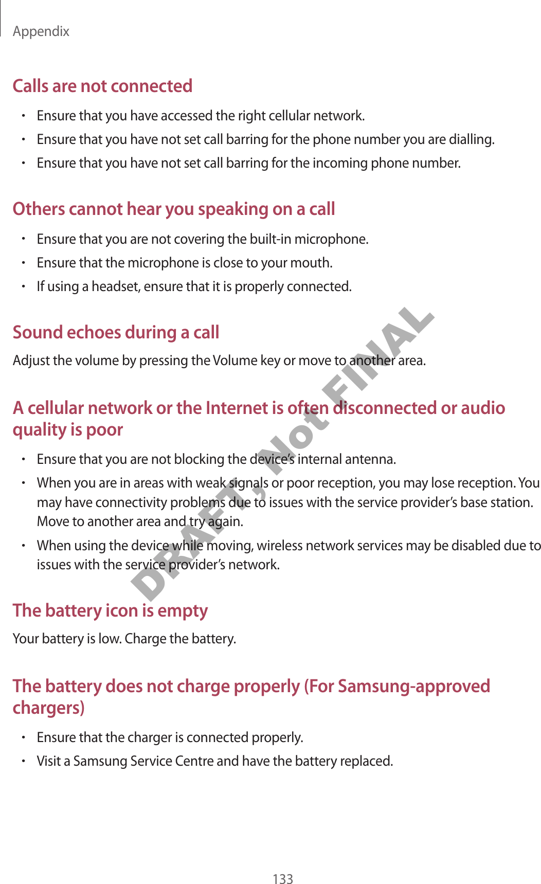 Appendix133Calls are not connected•Ensure that you have accessed the right cellular network.•Ensure that you have not set call barring for the phone number you are dialling.•Ensure that you have not set call barring for the incoming phone number.Others cannot hear you speaking on a call•Ensure that you are not covering the built-in microphone.•Ensure that the microphone is close to your mouth.•If using a headset, ensure that it is properly connected.Sound echoes during a callAdjust the volume by pressing the Volume key or move to another area.A cellular network or the Internet is often disconnected or audio quality is poor•Ensure that you are not blocking the device’s internal antenna.•When you are in areas with weak signals or poor reception, you may lose reception. You may have connectivity problems due to issues with the service provider’s base station. Move to another area and try again.•When using the device while moving, wireless network services may be disabled due to issues with the service provider’s network.The battery icon is emptyYour battery is low. Charge the battery.The battery does not charge properly (For Samsung-approved chargers)•Ensure that the charger is connected properly.•Visit a Samsung Service Centre and have the battery replaced.DRAFT, Not FINAL