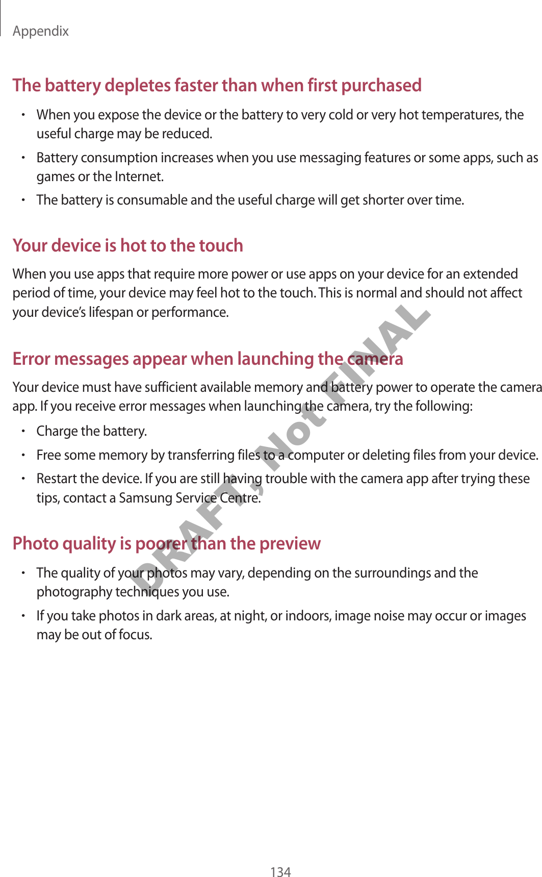 Appendix134The battery depletes faster than when first purchased•When you expose the device or the battery to very cold or very hot temperatures, the useful charge may be reduced.•Battery consumption increases when you use messaging features or some apps, such as games or the Internet.•The battery is consumable and the useful charge will get shorter over time.Your device is hot to the touchWhen you use apps that require more power or use apps on your device for an extended period of time, your device may feel hot to the touch. This is normal and should not affect your device’s lifespan or performance.Error messages appear when launching the cameraYour device must have sufficient available memory and battery power to operate the camera app. If you receive error messages when launching the camera, try the following:•Charge the battery.•Free some memory by transferring files to a computer or deleting files from your device.•Restart the device. If you are still having trouble with the camera app after trying these tips, contact a Samsung Service Centre.Photo quality is poorer than the preview•The quality of your photos may vary, depending on the surroundings and the photography techniques you use.•If you take photos in dark areas, at night, or indoors, image noise may occur or images may be out of focus.DRAFT, Not FINAL
