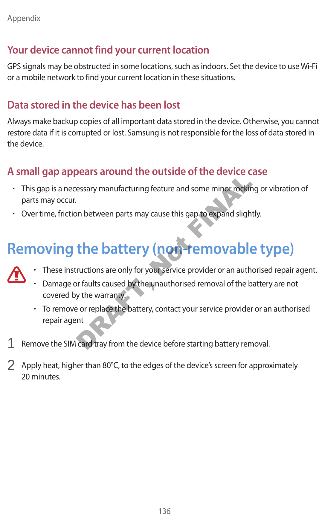 Appendix136Your device cannot find your current locationGPS signals may be obstructed in some locations, such as indoors. Set the device to use Wi-Fi or a mobile network to find your current location in these situations.Data stored in the device has been lostAlways make backup copies of all important data stored in the device. Otherwise, you cannot restore data if it is corrupted or lost. Samsung is not responsible for the loss of data stored in the device.A small gap appears around the outside of the device case•This gap is a necessary manufacturing feature and some minor rocking or vibration of parts may occur.•Over time, friction between parts may cause this gap to expand slightly.Removing the battery (non-removable type)•These instructions are only for your service provider or an authorised repair agent.•Damage or faults caused by the unauthorised removal of the battery are not covered by the warranty.•To remove or replace the battery, contact your service provider or an authorised repair agent1 Remove the SIM card tray from the device before starting battery removal.2 Apply heat, higher than 80°C, to the edges of the device’s screen for approximately 20 minutes.DRAFT, Not FINAL