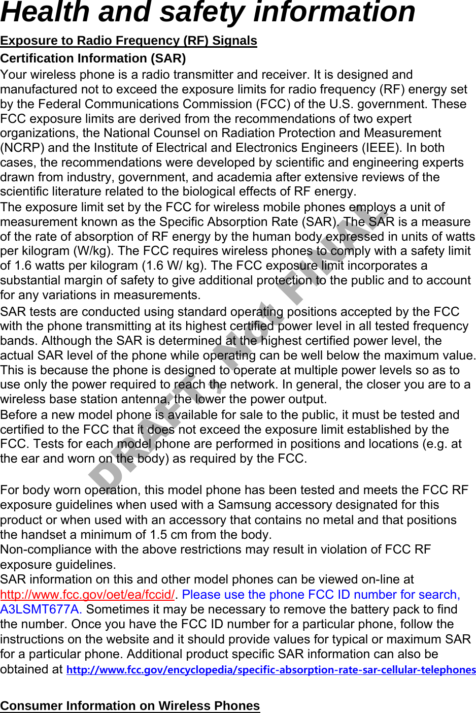 Health and safety information Exposure to Radio Frequency (RF) Signals Certification Information (SAR) Your wireless phone is a radio transmitter and receiver. It is designed and manufactured not to exceed the exposure limits for radio frequency (RF) energy set by the Federal Communications Commission (FCC) of the U.S. government. These FCC exposure limits are derived from the recommendations of two expert organizations, the National Counsel on Radiation Protection and Measurement (NCRP) and the Institute of Electrical and Electronics Engineers (IEEE). In both cases, the recommendations were developed by scientific and engineering experts drawn from industry, government, and academia after extensive reviews of the scientific literature related to the biological effects of RF energy. The exposure limit set by the FCC for wireless mobile phones employs a unit of measurement known as the Specific Absorption Rate (SAR). The SAR is a measure of the rate of absorption of RF energy by the human body expressed in units of watts per kilogram (W/kg). The FCC requires wireless phones to comply with a safety limit of 1.6 watts per kilogram (1.6 W/ kg). The FCC exposure limit incorporates a substantial margin of safety to give additional protection to the public and to account for any variations in measurements. SAR tests are conducted using standard operating positions accepted by the FCC with the phone transmitting at its highest certified power level in all tested frequency bands. Although the SAR is determined at the highest certified power level, the actual SAR level of the phone while operating can be well below the maximum value. This is because the phone is designed to operate at multiple power levels so as to use only the power required to reach the network. In general, the closer you are to a wireless base station antenna, the lower the power output. Before a new model phone is available for sale to the public, it must be tested and certified to the FCC that it does not exceed the exposure limit established by the FCC. Tests for each model phone are performed in positions and locations (e.g. at the ear and worn on the body) as required by the FCC. For body worn operation, this model phone has been tested and meets the FCC RF exposure guidelines when used with a Samsung accessory designated for this product or when used with an accessory that contains no metal and that positions the handset a minimum of 1.5 cm from the body. Non-compliance with the above restrictions may result in violation of FCC RF exposure guidelines. SAR information on this and other model phones can be viewed on-line at http://www.fcc.gov/oet/ea/fccid/. Please use the phone FCC ID number for search, A3LSMT677A. Sometimes it may be necessary to remove the battery pack to find the number. Once you have the FCC ID number for a particular phone, follow the instructions on the website and it should provide values for typical or maximum SAR for a particular phone. Additional product specific SAR information can also be obtained at http://www.fcc.gov/encyclopedia/specific-absorption-rate-sar-cellular-telephonesConsumer Information on Wireless Phones DRAFT, Not FINAL