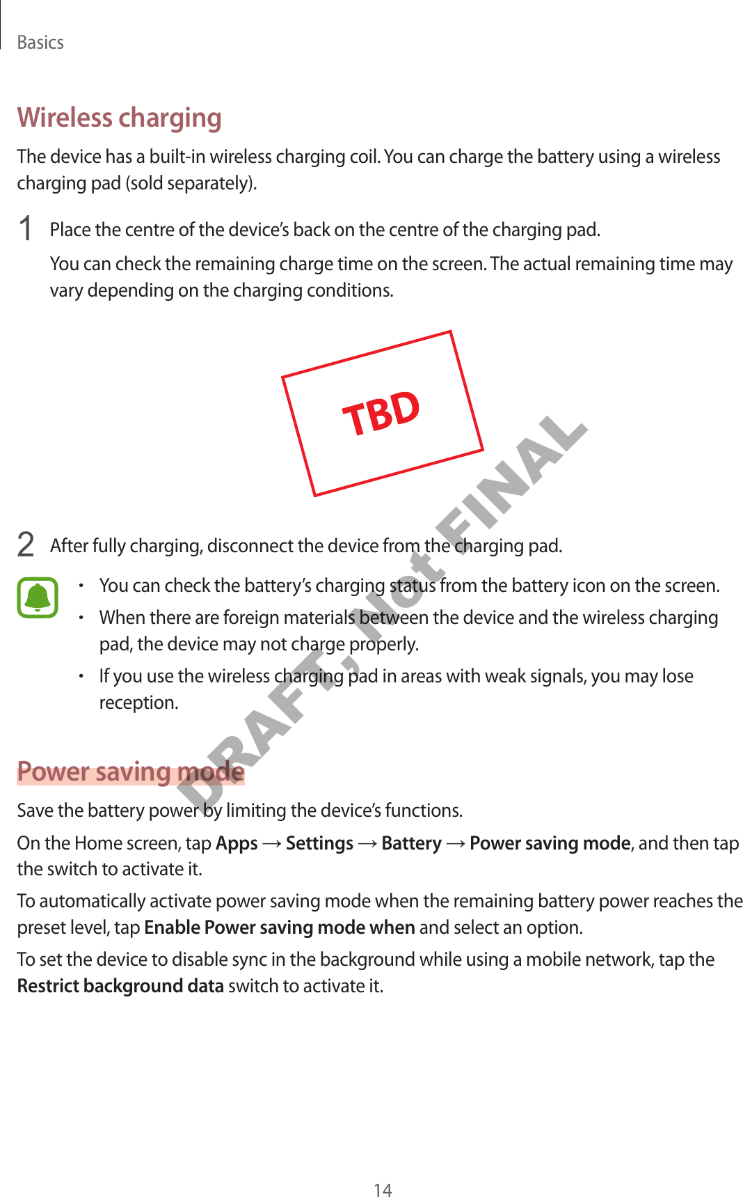 Basics14Wireless chargingThe device has a built-in wireless charging coil. You can charge the battery using a wireless charging pad (sold separately).1 Place the centre of the device’s back on the centre of the charging pad.You can check the remaining charge time on the screen. The actual remaining time may vary depending on the charging conditions.2 After fully charging, disconnect the device from the charging pad.•You can check the battery’s charging status from the battery icon on the screen.•When there are foreign materials between the device and the wireless charging pad, the device may not charge properly.•If you use the wireless charging pad in areas with weak signals, you may lose reception.Power saving modeSave the battery power by limiting the device’s functions.On the Home screen, tap Apps → Settings → Battery → Power saving mode, and then tap the switch to activate it.To automatically activate power saving mode when the remaining battery power reaches the preset level, tap Enable Power saving mode when and select an option.To set the device to disable sync in the background while using a mobile network, tap the Restrict background data switch to activate it.DRAFT, Not FINAL