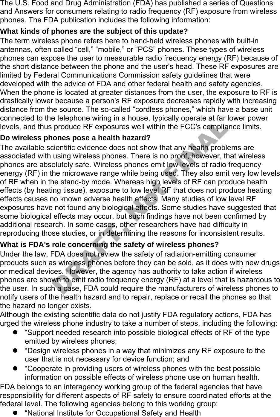 The U.S. Food and Drug Administration (FDA) has published a series of Questions and Answers for consumers relating to radio frequency (RF) exposure from wireless phones. The FDA publication includes the following information: What kinds of phones are the subject of this update? The term wireless phone refers here to hand-held wireless phones with built-in antennas, often called “cell,” “mobile,” or “PCS” phones. These types of wireless phones can expose the user to measurable radio frequency energy (RF) because of the short distance between the phone and the user's head. These RF exposures are limited by Federal Communications Commission safety guidelines that were developed with the advice of FDA and other federal health and safety agencies. When the phone is located at greater distances from the user, the exposure to RF is drastically lower because a person's RF exposure decreases rapidly with increasing distance from the source. The so-called “cordless phones,” which have a base unit connected to the telephone wiring in a house, typically operate at far lower power levels, and thus produce RF exposures well within the FCC's compliance limits. Do wireless phones pose a health hazard? The available scientific evidence does not show that any health problems are associated with using wireless phones. There is no proof, however, that wireless phones are absolutely safe. Wireless phones emit low levels of radio frequency energy (RF) in the microwave range while being used. They also emit very low levels of RF when in the stand-by mode. Whereas high levels of RF can produce health effects (by heating tissue), exposure to low level RF that does not produce heating effects causes no known adverse health effects. Many studies of low level RF exposures have not found any biological effects. Some studies have suggested that some biological effects may occur, but such findings have not been confirmed by additional research. In some cases, other researchers have had difficulty in reproducing those studies, or in determining the reasons for inconsistent results. What is FDA's role concerning the safety of wireless phones? Under the law, FDA does not review the safety of radiation-emitting consumer products such as wireless phones before they can be sold, as it does with new drugs or medical devices. However, the agency has authority to take action if wireless phones are shown to emit radio frequency energy (RF) at a level that is hazardous to the user. In such a case, FDA could require the manufacturers of wireless phones to notify users of the health hazard and to repair, replace or recall the phones so that the hazard no longer exists. Although the existing scientific data do not justify FDA regulatory actions, FDA has urged the wireless phone industry to take a number of steps, including the following: “Support needed research into possible biological effects of RF of the typeemitted by wireless phones;“Design wireless phones in a way that minimizes any RF exposure to theuser that is not necessary for device function; and“Cooperate in providing users of wireless phones with the best possibleinformation on possible effects of wireless phone use on human health.FDA belongs to an interagency working group of the federal agencies that have responsibility for different aspects of RF safety to ensure coordinated efforts at the federal level. The following agencies belong to this working group: “National Institute for Occupational Safety and HealthDRAFT, Not FINAL