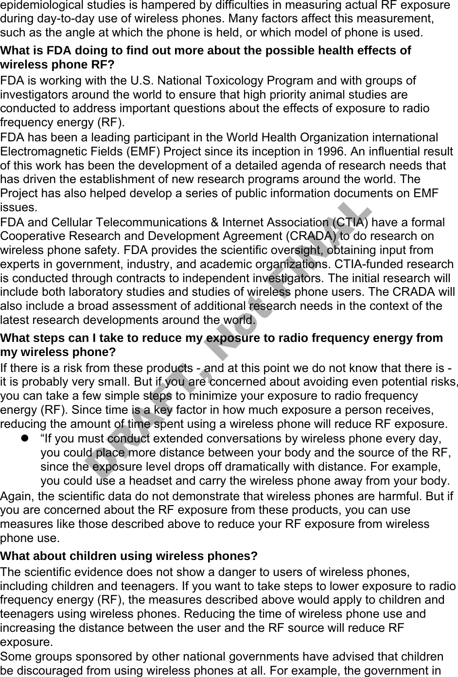 epidemiological studies is hampered by difficulties in measuring actual RF exposure during day-to-day use of wireless phones. Many factors affect this measurement, such as the angle at which the phone is held, or which model of phone is used. What is FDA doing to find out more about the possible health effects of wireless phone RF? FDA is working with the U.S. National Toxicology Program and with groups of investigators around the world to ensure that high priority animal studies are conducted to address important questions about the effects of exposure to radio frequency energy (RF). FDA has been a leading participant in the World Health Organization international Electromagnetic Fields (EMF) Project since its inception in 1996. An influential result of this work has been the development of a detailed agenda of research needs that has driven the establishment of new research programs around the world. The Project has also helped develop a series of public information documents on EMF issues. FDA and Cellular Telecommunications & Internet Association (CTIA) have a formal Cooperative Research and Development Agreement (CRADA) to do research on wireless phone safety. FDA provides the scientific oversight, obtaining input from experts in government, industry, and academic organizations. CTIA-funded research is conducted through contracts to independent investigators. The initial research will include both laboratory studies and studies of wireless phone users. The CRADA will also include a broad assessment of additional research needs in the context of the latest research developments around the world. What steps can I take to reduce my exposure to radio frequency energy from my wireless phone? If there is a risk from these products - and at this point we do not know that there is - it is probably very small. But if you are concerned about avoiding even potential risks, you can take a few simple steps to minimize your exposure to radio frequency energy (RF). Since time is a key factor in how much exposure a person receives, reducing the amount of time spent using a wireless phone will reduce RF exposure. “If you must conduct extended conversations by wireless phone every day,you could place more distance between your body and the source of the RF,since the exposure level drops off dramatically with distance. For example,you could use a headset and carry the wireless phone away from your body.Again, the scientific data do not demonstrate that wireless phones are harmful. But if you are concerned about the RF exposure from these products, you can use measures like those described above to reduce your RF exposure from wireless phone use. What about children using wireless phones? The scientific evidence does not show a danger to users of wireless phones, including children and teenagers. If you want to take steps to lower exposure to radio frequency energy (RF), the measures described above would apply to children and teenagers using wireless phones. Reducing the time of wireless phone use and increasing the distance between the user and the RF source will reduce RF exposure. Some groups sponsored by other national governments have advised that children be discouraged from using wireless phones at all. For example, the government in DRAFT, Not FINAL