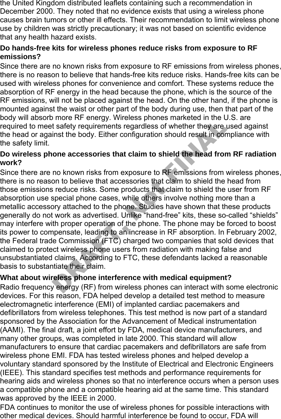 the United Kingdom distributed leaflets containing such a recommendation in December 2000. They noted that no evidence exists that using a wireless phone causes brain tumors or other ill effects. Their recommendation to limit wireless phone use by children was strictly precautionary; it was not based on scientific evidence that any health hazard exists. Do hands-free kits for wireless phones reduce risks from exposure to RF emissions? Since there are no known risks from exposure to RF emissions from wireless phones, there is no reason to believe that hands-free kits reduce risks. Hands-free kits can be used with wireless phones for convenience and comfort. These systems reduce the absorption of RF energy in the head because the phone, which is the source of the RF emissions, will not be placed against the head. On the other hand, if the phone is mounted against the waist or other part of the body during use, then that part of the body will absorb more RF energy. Wireless phones marketed in the U.S. are required to meet safety requirements regardless of whether they are used against the head or against the body. Either configuration should result in compliance with the safety limit. Do wireless phone accessories that claim to shield the head from RF radiation work? Since there are no known risks from exposure to RF emissions from wireless phones, there is no reason to believe that accessories that claim to shield the head from those emissions reduce risks. Some products that claim to shield the user from RF absorption use special phone cases, while others involve nothing more than a metallic accessory attached to the phone. Studies have shown that these products generally do not work as advertised. Unlike “hand-free” kits, these so-called “shields” may interfere with proper operation of the phone. The phone may be forced to boost its power to compensate, leading to an increase in RF absorption. In February 2002, the Federal trade Commission (FTC) charged two companies that sold devices that claimed to protect wireless phone users from radiation with making false and unsubstantiated claims. According to FTC, these defendants lacked a reasonable basis to substantiate their claim. What about wireless phone interference with medical equipment? Radio frequency energy (RF) from wireless phones can interact with some electronic devices. For this reason, FDA helped develop a detailed test method to measure electromagnetic interference (EMI) of implanted cardiac pacemakers and defibrillators from wireless telephones. This test method is now part of a standard sponsored by the Association for the Advancement of Medical instrumentation (AAMI). The final draft, a joint effort by FDA, medical device manufacturers, and many other groups, was completed in late 2000. This standard will allow manufacturers to ensure that cardiac pacemakers and defibrillators are safe from wireless phone EMI. FDA has tested wireless phones and helped develop a voluntary standard sponsored by the Institute of Electrical and Electronic Engineers (IEEE). This standard specifies test methods and performance requirements for hearing aids and wireless phones so that no interference occurs when a person uses a compatible phone and a compatible hearing aid at the same time. This standard was approved by the IEEE in 2000. FDA continues to monitor the use of wireless phones for possible interactions with other medical devices. Should harmful interference be found to occur, FDA will DRAFT, Not FINAL