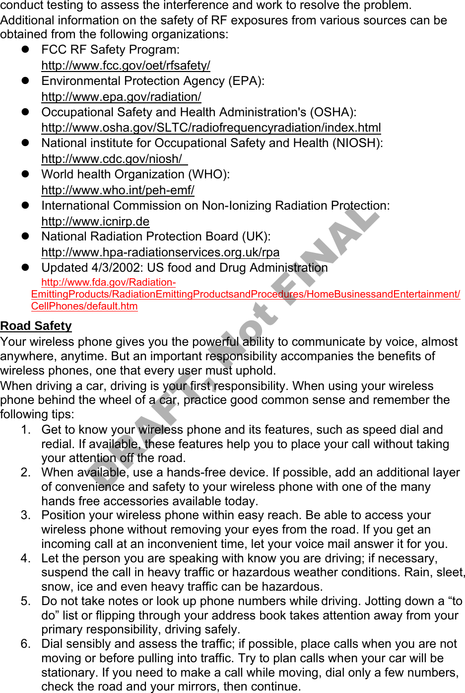 conduct testing to assess the interference and work to resolve the problem. Additional information on the safety of RF exposures from various sources can be obtained from the following organizations: FCC RF Safety Program:http://www.fcc.gov/oet/rfsafety/Environmental Protection Agency (EPA):http://www.epa.gov/radiation/Occupational Safety and Health Administration's (OSHA):http://www.osha.gov/SLTC/radiofrequencyradiation/index.htmlNational institute for Occupational Safety and Health (NIOSH):http://www.cdc.gov/niosh/World health Organization (WHO):http://www.who.int/peh-emf/International Commission on Non-Ionizing Radiation Protection:http://www.icnirp.deNational Radiation Protection Board (UK):http://www.hpa-radiationservices.org.uk/rpaUpdated 4/3/2002: US food and Drug Administrationhttp://www.fda.gov/Radiation-EmittingProducts/RadiationEmittingProductsandProcedures/HomeBusinessandEntertainment/CellPhones/default.htm Road Safety Your wireless phone gives you the powerful ability to communicate by voice, almost anywhere, anytime. But an important responsibility accompanies the benefits of wireless phones, one that every user must uphold. When driving a car, driving is your first responsibility. When using your wireless phone behind the wheel of a car, practice good common sense and remember the following tips: 1. Get to know your wireless phone and its features, such as speed dial andredial. If available, these features help you to place your call without takingyour attention off the road.2. When available, use a hands-free device. If possible, add an additional layerof convenience and safety to your wireless phone with one of the manyhands free accessories available today.3. Position your wireless phone within easy reach. Be able to access yourwireless phone without removing your eyes from the road. If you get anincoming call at an inconvenient time, let your voice mail answer it for you.4. Let the person you are speaking with know you are driving; if necessary,suspend the call in heavy traffic or hazardous weather conditions. Rain, sleet,snow, ice and even heavy traffic can be hazardous.5. Do not take notes or look up phone numbers while driving. Jotting down a “todo” list or flipping through your address book takes attention away from yourprimary responsibility, driving safely.6. Dial sensibly and assess the traffic; if possible, place calls when you are notmoving or before pulling into traffic. Try to plan calls when your car will bestationary. If you need to make a call while moving, dial only a few numbers,check the road and your mirrors, then continue.DRAFT, Not FINAL