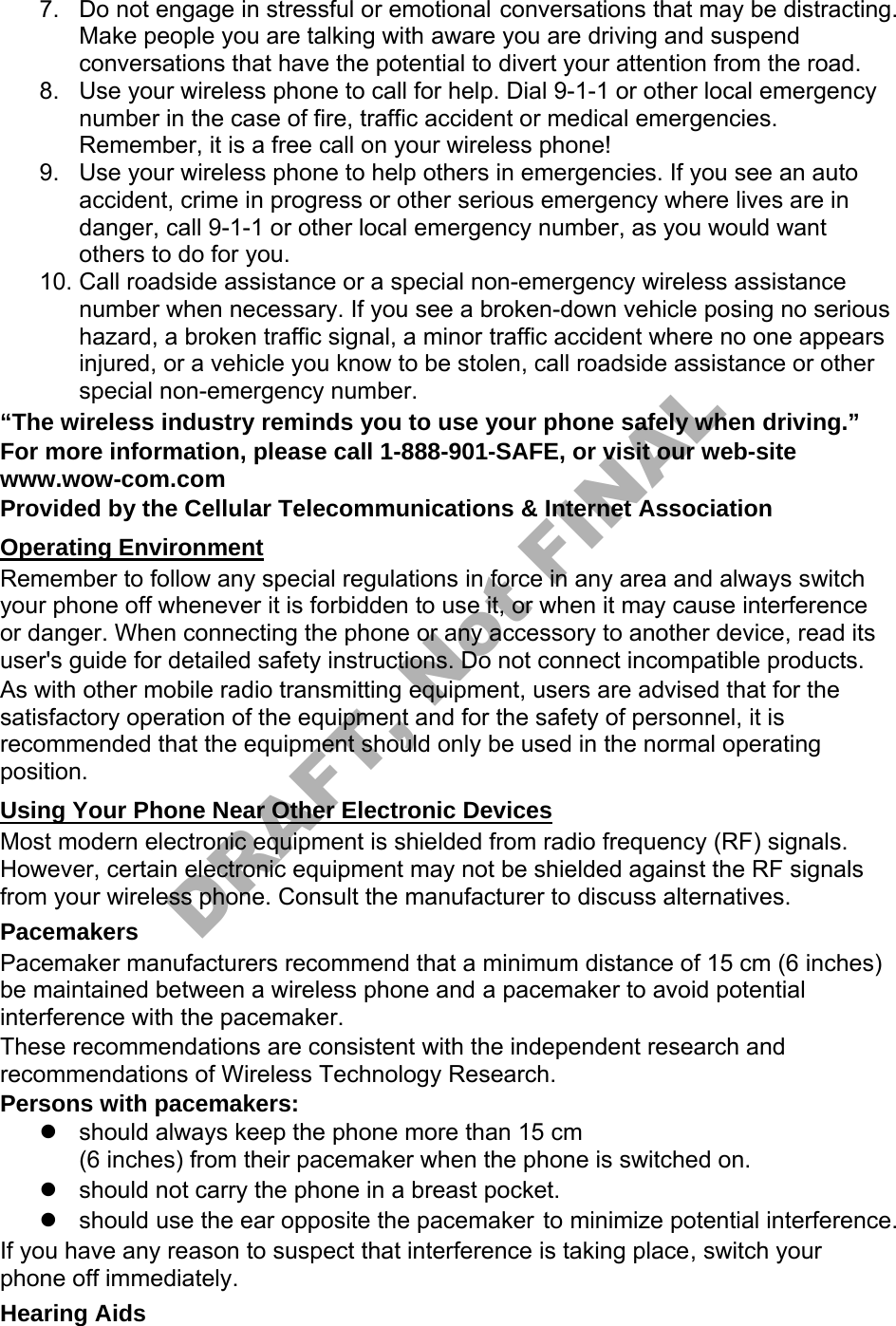 7. Do not engage in stressful or emotional conversations that may be distracting.Make people you are talking with aware you are driving and suspendconversations that have the potential to divert your attention from the road.8. Use your wireless phone to call for help. Dial 9-1-1 or other local emergencynumber in the case of fire, traffic accident or medical emergencies.Remember, it is a free call on your wireless phone!9. Use your wireless phone to help others in emergencies. If you see an autoaccident, crime in progress or other serious emergency where lives are indanger, call 9-1-1 or other local emergency number, as you would wantothers to do for you.10. Call roadside assistance or a special non-emergency wireless assistancenumber when necessary. If you see a broken-down vehicle posing no serioushazard, a broken traffic signal, a minor traffic accident where no one appearsinjured, or a vehicle you know to be stolen, call roadside assistance or otherspecial non-emergency number.“The wireless industry reminds you to use your phone safely when driving.” For more information, please call 1-888-901-SAFE, or visit our web-site www.wow-com.com Provided by the Cellular Telecommunications & Internet Association Operating Environment Remember to follow any special regulations in force in any area and always switch your phone off whenever it is forbidden to use it, or when it may cause interference or danger. When connecting the phone or any accessory to another device, read its user's guide for detailed safety instructions. Do not connect incompatible products. As with other mobile radio transmitting equipment, users are advised that for the satisfactory operation of the equipment and for the safety of personnel, it is recommended that the equipment should only be used in the normal operating position. Using Your Phone Near Other Electronic Devices Most modern electronic equipment is shielded from radio frequency (RF) signals. However, certain electronic equipment may not be shielded against the RF signals from your wireless phone. Consult the manufacturer to discuss alternatives. Pacemakers Pacemaker manufacturers recommend that a minimum distance of 15 cm (6 inches) be maintained between a wireless phone and a pacemaker to avoid potential interference with the pacemaker. These recommendations are consistent with the independent research and recommendations of Wireless Technology Research. Persons with pacemakers: should always keep the phone more than 15 cm(6 inches) from their pacemaker when the phone is switched on.should not carry the phone in a breast pocket.should use the ear opposite the pacemaker to minimize potential interference.If you have any reason to suspect that interference is taking place, switch your phone off immediately. Hearing Aids DRAFT, Not FINAL