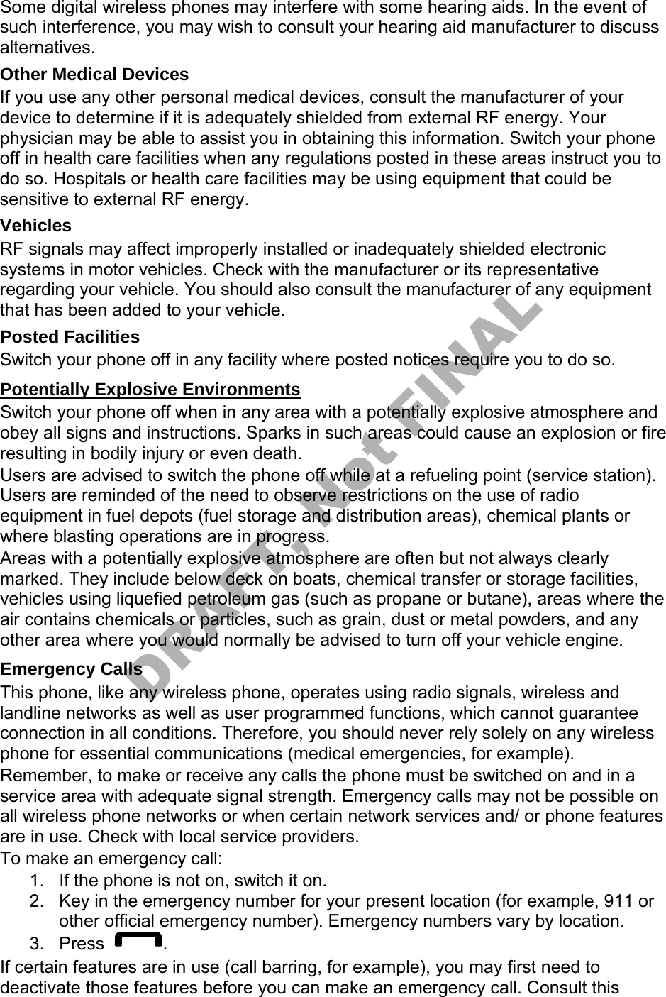 Some digital wireless phones may interfere with some hearing aids. In the event of such interference, you may wish to consult your hearing aid manufacturer to discuss alternatives. Other Medical Devices If you use any other personal medical devices, consult the manufacturer of your device to determine if it is adequately shielded from external RF energy. Your physician may be able to assist you in obtaining this information. Switch your phone off in health care facilities when any regulations posted in these areas instruct you to do so. Hospitals or health care facilities may be using equipment that could be sensitive to external RF energy. Vehicles RF signals may affect improperly installed or inadequately shielded electronic systems in motor vehicles. Check with the manufacturer or its representative regarding your vehicle. You should also consult the manufacturer of any equipment that has been added to your vehicle. Posted Facilities Switch your phone off in any facility where posted notices require you to do so. Potentially Explosive Environments Switch your phone off when in any area with a potentially explosive atmosphere and obey all signs and instructions. Sparks in such areas could cause an explosion or fire resulting in bodily injury or even death. Users are advised to switch the phone off while at a refueling point (service station). Users are reminded of the need to observe restrictions on the use of radio equipment in fuel depots (fuel storage and distribution areas), chemical plants or where blasting operations are in progress. Areas with a potentially explosive atmosphere are often but not always clearly marked. They include below deck on boats, chemical transfer or storage facilities, vehicles using liquefied petroleum gas (such as propane or butane), areas where the air contains chemicals or particles, such as grain, dust or metal powders, and any other area where you would normally be advised to turn off your vehicle engine. Emergency Calls This phone, like any wireless phone, operates using radio signals, wireless and landline networks as well as user programmed functions, which cannot guarantee connection in all conditions. Therefore, you should never rely solely on any wireless phone for essential communications (medical emergencies, for example). Remember, to make or receive any calls the phone must be switched on and in a service area with adequate signal strength. Emergency calls may not be possible on all wireless phone networks or when certain network services and/ or phone features are in use. Check with local service providers. To make an emergency call: 1. If the phone is not on, switch it on.2. Key in the emergency number for your present location (for example, 911 orother official emergency number). Emergency numbers vary by location.3. Press . If certain features are in use (call barring, for example), you may first need to deactivate those features before you can make an emergency call. Consult this DRAFT, Not FINAL