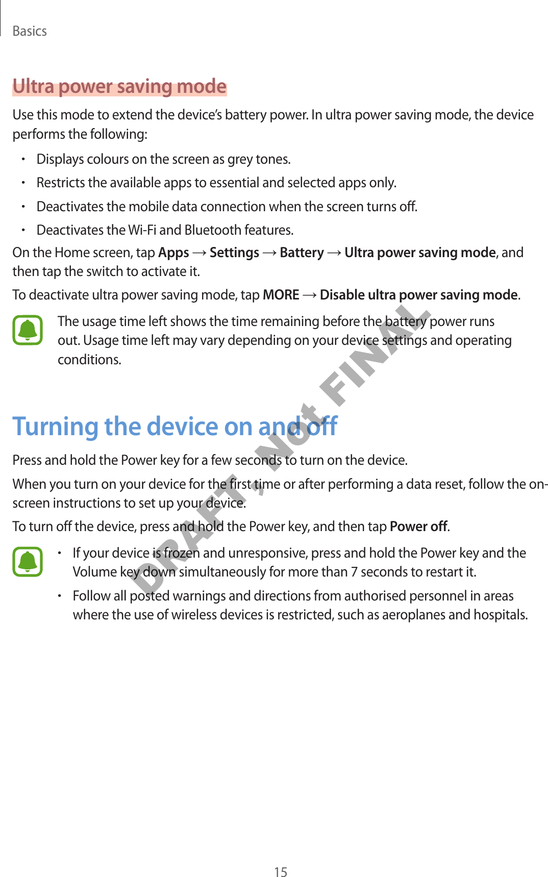 Basics15Ultra power saving modeUse this mode to extend the device’s battery power. In ultra power saving mode, the device performs the following:•Displays colours on the screen as grey tones.•Restricts the available apps to essential and selected apps only.•Deactivates the mobile data connection when the screen turns off.•Deactivates the Wi-Fi and Bluetooth features.On the Home screen, tap Apps → Settings → Battery → Ultra power saving mode, and then tap the switch to activate it.To deactivate ultra power saving mode, tap MORE → Disable ultra power saving mode.The usage time left shows the time remaining before the battery power runs out. Usage time left may vary depending on your device settings and operating conditions.Turning the device on and offPress and hold the Power key for a few seconds to turn on the device.When you turn on your device for the first time or after performing a data reset, follow the on-screen instructions to set up your device.To turn off the device, press and hold the Power key, and then tap Power off.•If your device is frozen and unresponsive, press and hold the Power key and the Volume key down simultaneously for more than 7 seconds to restart it.•Follow all posted warnings and directions from authorised personnel in areas where the use of wireless devices is restricted, such as aeroplanes and hospitals.DRAFT, Not FINAL
