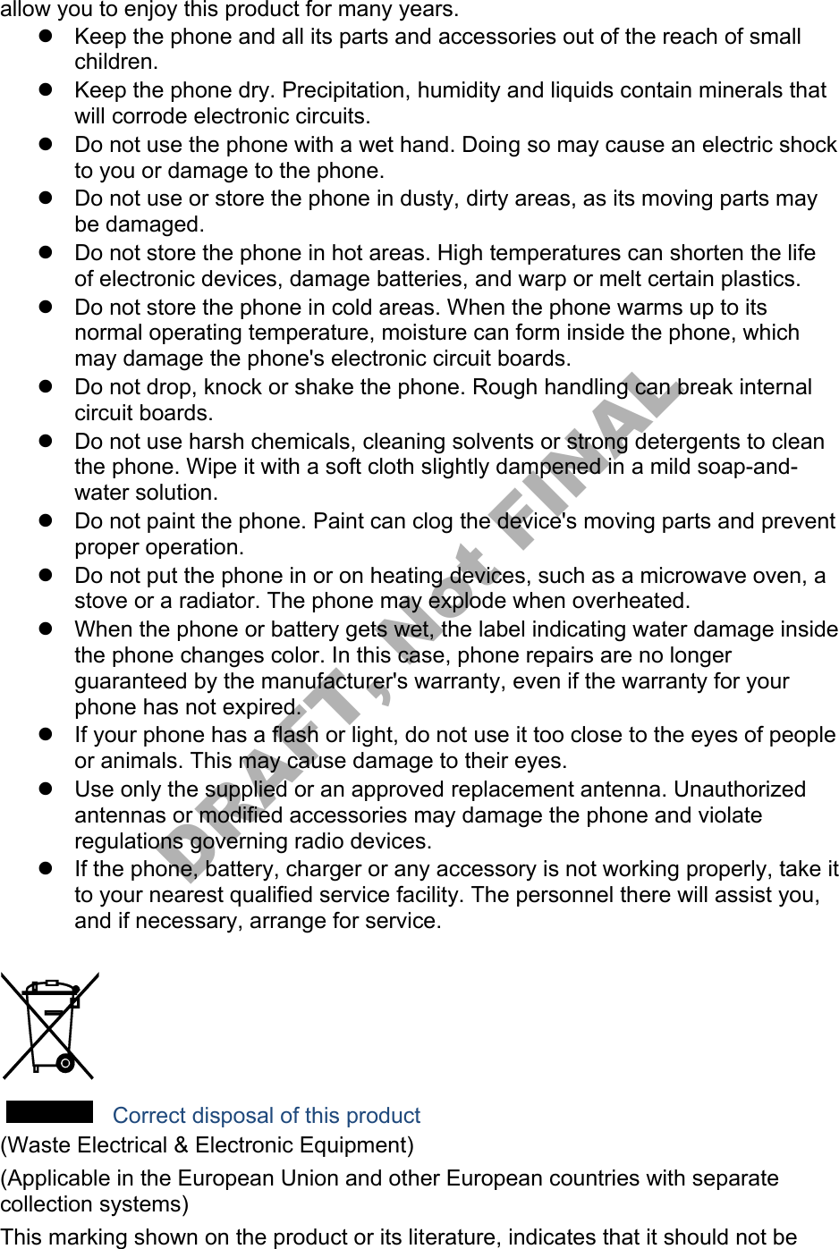 allow you to enjoy this product for many years. Keep the phone and all its parts and accessories out of the reach of smallchildren.Keep the phone dry. Precipitation, humidity and liquids contain minerals thatwill corrode electronic circuits.Do not use the phone with a wet hand. Doing so may cause an electric shockto you or damage to the phone.Do not use or store the phone in dusty, dirty areas, as its moving parts maybe damaged.Do not store the phone in hot areas. High temperatures can shorten the lifeof electronic devices, damage batteries, and warp or melt certain plastics.Do not store the phone in cold areas. When the phone warms up to itsnormal operating temperature, moisture can form inside the phone, whichmay damage the phone's electronic circuit boards.Do not drop, knock or shake the phone. Rough handling can break internalcircuit boards.Do not use harsh chemicals, cleaning solvents or strong detergents to cleanthe phone. Wipe it with a soft cloth slightly dampened in a mild soap-and-water solution.Do not paint the phone. Paint can clog the device's moving parts and preventproper operation.Do not put the phone in or on heating devices, such as a microwave oven, astove or a radiator. The phone may explode when overheated.When the phone or battery gets wet, the label indicating water damage insidethe phone changes color. In this case, phone repairs are no longerguaranteed by the manufacturer's warranty, even if the warranty for yourphone has not expired.If your phone has a flash or light, do not use it too close to the eyes of peopleor animals. This may cause damage to their eyes.Use only the supplied or an approved replacement antenna. Unauthorizedantennas or modified accessories may damage the phone and violateregulations governing radio devices.If the phone, battery, charger or any accessory is not working properly, take itto your nearest qualified service facility. The personnel there will assist you,and if necessary, arrange for service. Correct disposal of this product (Waste Electrical & Electronic Equipment) (Applicable in the European Union and other European countries with separate collection systems) This marking shown on the product or its literature, indicates that it should not be DRAFT, Not FINAL