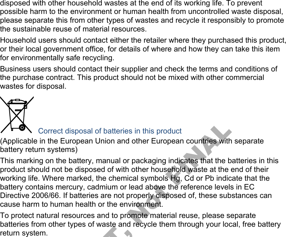disposed with other household wastes at the end of its working life. To prevent possible harm to the environment or human health from uncontrolled waste disposal, please separate this from other types of wastes and recycle it responsibly to promote the sustainable reuse of material resources. Household users should contact either the retailer where they purchased this product, or their local government office, for details of where and how they can take this item for environmentally safe recycling. Business users should contact their supplier and check the terms and conditions of the purchase contract. This product should not be mixed with other commercial wastes for disposal. Correct disposal of batteries in this product (Applicable in the European Union and other European countries with separate battery return systems) This marking on the battery, manual or packaging indicates that the batteries in this product should not be disposed of with other household waste at the end of their working life. Where marked, the chemical symbols Hg, Cd or Pb indicate that the battery contains mercury, cadmium or lead above the reference levels in EC Directive 2006/66. If batteries are not properly disposed of, these substances can cause harm to human health or the environment. To protect natural resources and to promote material reuse, please separate batteries from other types of waste and recycle them through your local, free battery return system. DRAFT, Not FINAL