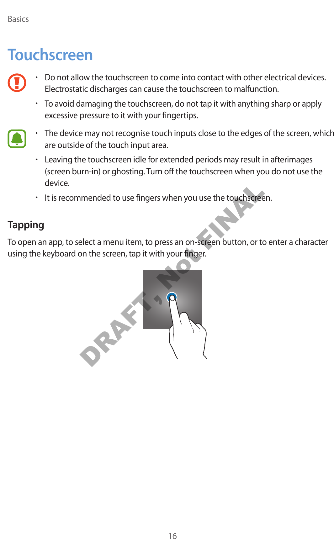 Basics16Touchscreen•Do not allow the touchscreen to come into contact with other electrical devices. Electrostatic discharges can cause the touchscreen to malfunction.•To avoid damaging the touchscreen, do not tap it with anything sharp or apply excessive pressure to it with your fingertips.•The device may not recognise touch inputs close to the edges of the screen, which are outside of the touch input area.•Leaving the touchscreen idle for extended periods may result in afterimages (screen burn-in) or ghosting. Turn off the touchscreen when you do not use the device.•It is recommended to use fingers when you use the touchscreen.TappingTo open an app, to select a menu item, to press an on-screen button, or to enter a character using the keyboard on the screen, tap it with your finger.DRAFT, Not FINAL