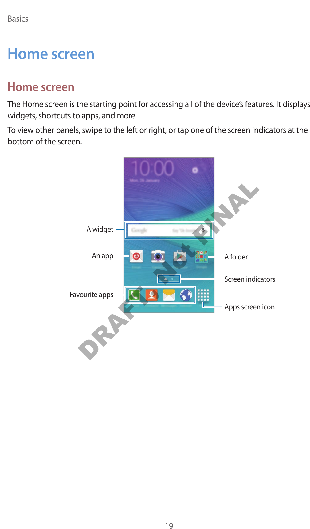 Basics19Home screenHome screenThe Home screen is the starting point for accessing all of the device’s features. It displays widgets, shortcuts to apps, and more.To view other panels, swipe to the left or right, or tap one of the screen indicators at the bottom of the screen.A widgetAn app A folderScreen indicatorsFavourite appsApps screen iconDRAFT, Not FINAL