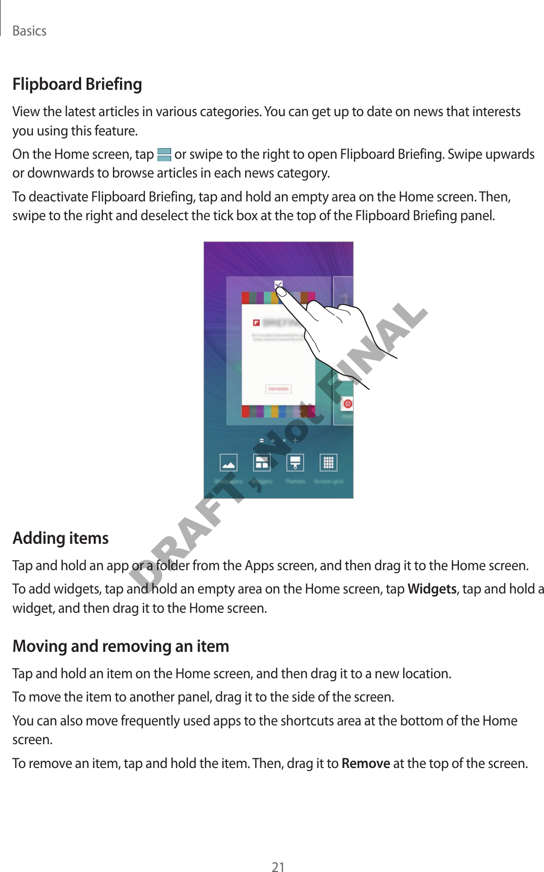 Basics21Flipboard BriefingView the latest articles in various categories. You can get up to date on news that interests you using this feature.On the Home screen, tap or swipe to the right to open Flipboard Briefing. Swipe upwards or downwards to browse articles in each news category.To deactivate Flipboard Briefing, tap and hold an empty area on the Home screen. Then, swipe to the right and deselect the tick box at the top of the Flipboard Briefing panel.Adding itemsTap and hold an app or a folder from the Apps screen, and then drag it to the Home screen.To add widgets, tap and hold an empty area on the Home screen, tap Widgets, tap and hold a widget, and then drag it to the Home screen.Moving and removing an itemTap and hold an item on the Home screen, and then drag it to a new location.To move the item to another panel, drag it to the side of the screen.You can also move frequently used apps to the shortcuts area at the bottom of the Home screen.To remove an item, tap and hold the item. Then, drag it to Remove at the top of the screen.DRAFT, Not FINAL