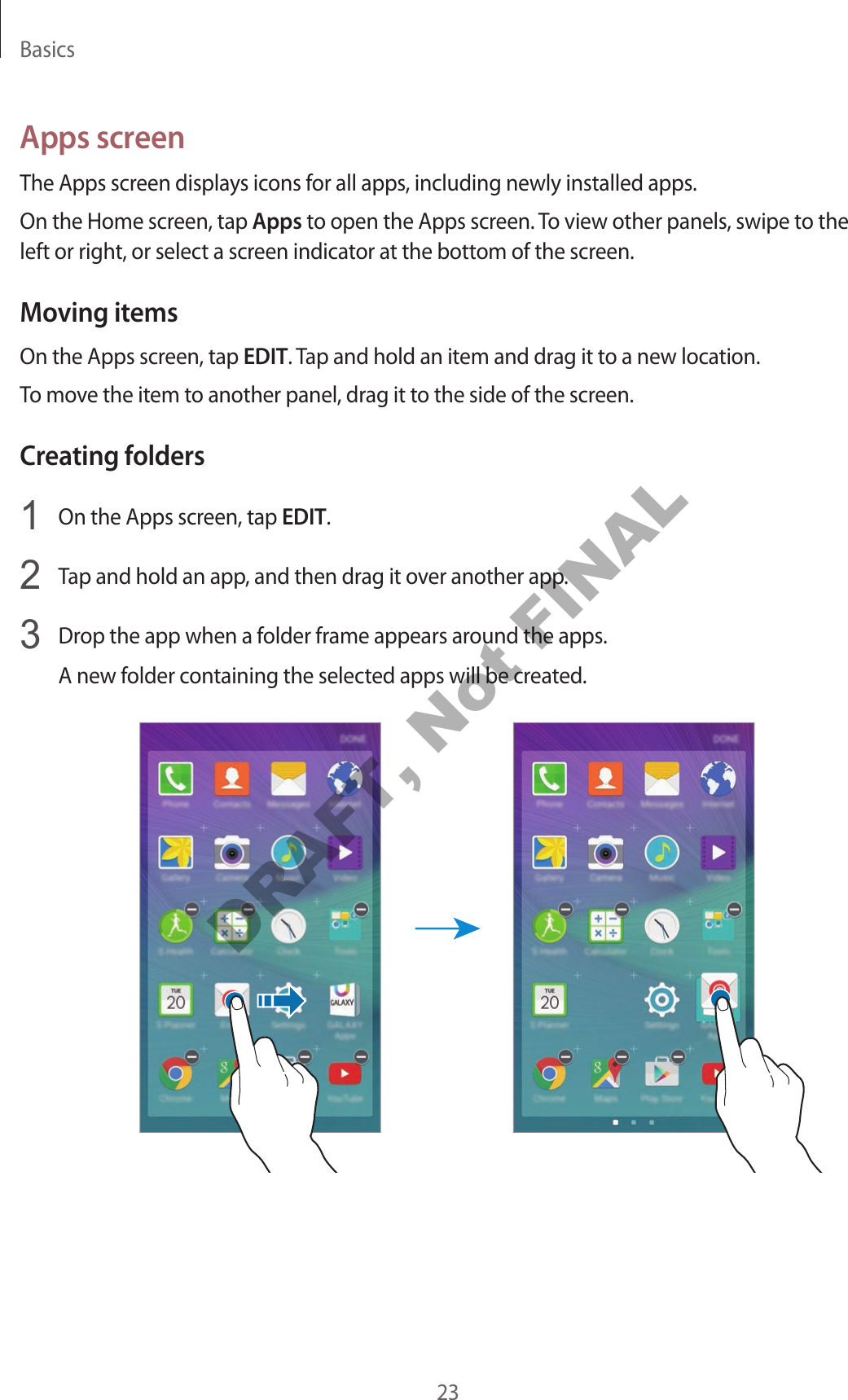 Basics23Apps screenThe Apps screen displays icons for all apps, including newly installed apps.On the Home screen, tap Apps to open the Apps screen. To view other panels, swipe to the left or right, or select a screen indicator at the bottom of the screen.Moving itemsOn the Apps screen, tap EDIT. Tap and hold an item and drag it to a new location.To move the item to another panel, drag it to the side of the screen.Creating folders1 On the Apps screen, tap EDIT.2 Tap and hold an app, and then drag it over another app.3 Drop the app when a folder frame appears around the apps.A new folder containing the selected apps will be created.DRAFT, Not FINAL