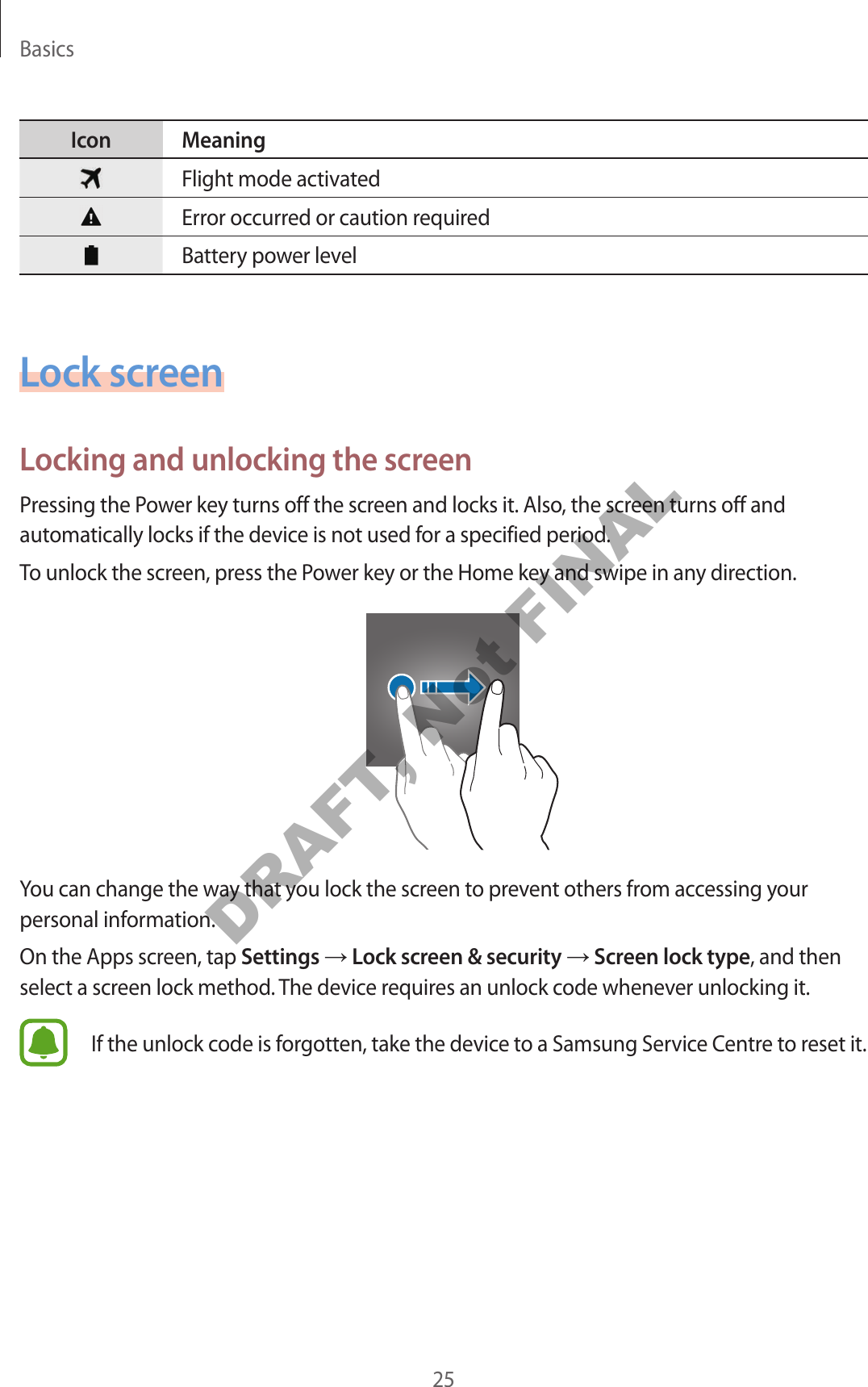 Basics25Icon MeaningFlight mode activatedError occurred or caution requiredBattery power levelLock screenLocking and unlocking the screenPressing the Power key turns off the screen and locks it. Also, the screen turns off and automatically locks if the device is not used for a specified period.To unlock the screen, press the Power key or the Home key and swipe in any direction.You can change the way that you lock the screen to prevent others from accessing your personal information.On the Apps screen, tap Settings → Lock screen & security → Screen lock type, and then select a screen lock method. The device requires an unlock code whenever unlocking it.If the unlock code is forgotten, take the device to a Samsung Service Centre to reset it.DRAFT, Not FINAL