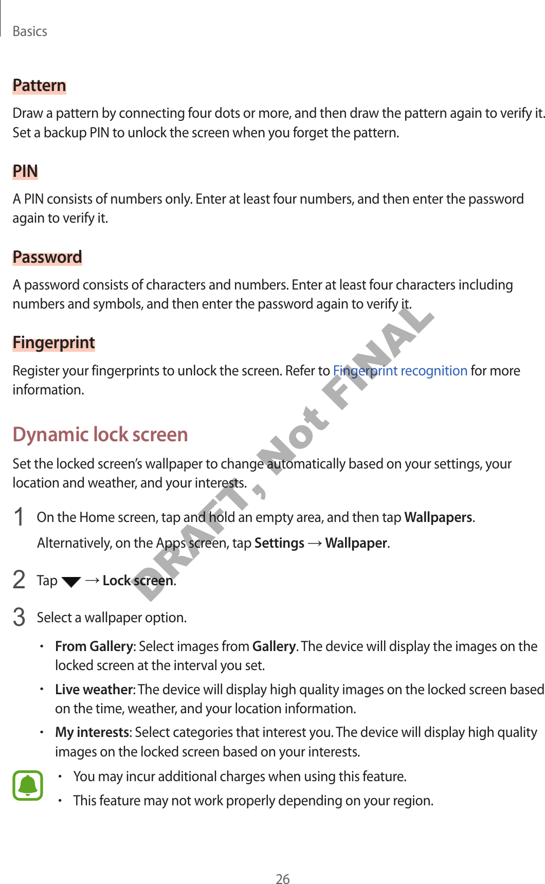 Basics26PatternDraw a pattern by connecting four dots or more, and then draw the pattern again to verify it. Set a backup PIN to unlock the screen when you forget the pattern.PINA PIN consists of numbers only. Enter at least four numbers, and then enter the password again to verify it.PasswordA password consists of characters and numbers. Enter at least four characters including numbers and symbols, and then enter the password again to verify it.FingerprintRegister your fingerprints to unlock the screen. Refer to Fingerprint recognition for more information.Dynamic lock screenSet the locked screen’s wallpaper to change automatically based on your settings, your location and weather, and your interests.1 On the Home screen, tap and hold an empty area, and then tap Wallpapers.Alternatively, on the Apps screen, tap Settings → Wallpaper.2 Tap → Lock screen.3 Select a wallpaper option.•From Gallery: Select images from Gallery. The device will display the images on the locked screen at the interval you set.•Live weather: The device will display high quality images on the locked screen based on the time, weather, and your location information.•My interests: Select categories that interest you. The device will display high quality images on the locked screen based on your interests.•You may incur additional charges when using this feature.•This feature may not work properly depending on your region.DRAFT, Not FINAL
