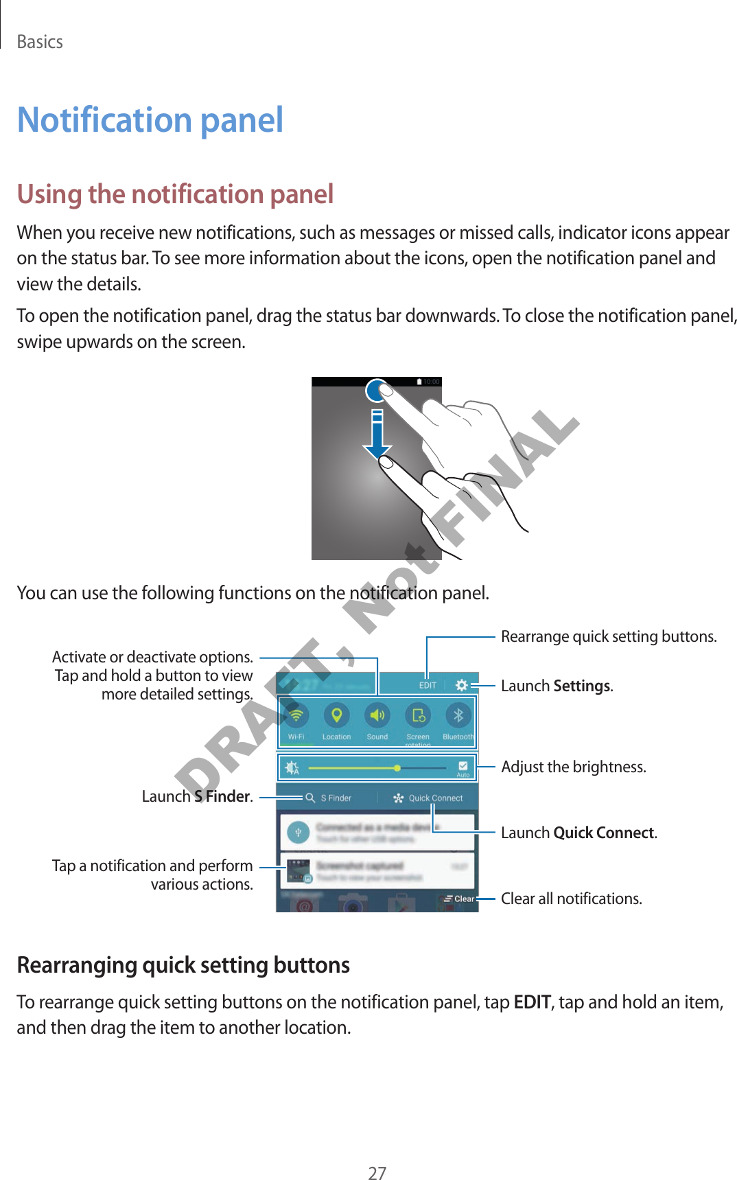 Basics27Notification panelUsing the notification panelWhen you receive new notifications, such as messages or missed calls, indicator icons appear on the status bar. To see more information about the icons, open the notification panel and view the details.To open the notification panel, drag the status bar downwards. To close the notification panel, swipe upwards on the screen.You can use the following functions on the notification panel.Launch Settings.Launch S Finder.Tap a notification and perform various actions. Clear all notifications.Adjust the brightness.Rearrange quick setting buttons.Activate or deactivate options. Tap and hold a button to view more detailed settings.Launch Quick Connect.Rearranging quick setting buttonsTo rearrange quick setting buttons on the notification panel, tap EDIT, tap and hold an item, and then drag the item to another location.DRAFT, Not FINAL