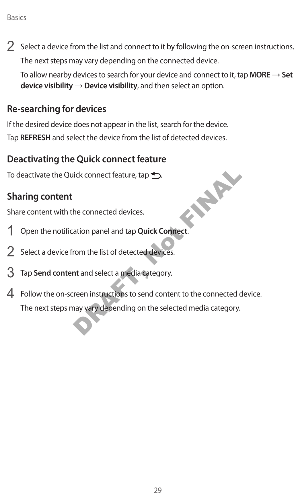 Basics292 Select a device from the list and connect to it by following the on-screen instructions.The next steps may vary depending on the connected device.To allow nearby devices to search for your device and connect to it, tap MORE → Set device visibility → Device visibility, and then select an option.Re-searching for devicesIf the desired device does not appear in the list, search for the device.Tap REFRESH and select the device from the list of detected devices.Deactivating the Quick connect featureTo deactivate the Quick connect feature, tap .Sharing contentShare content with the connected devices.1 Open the notification panel and tap Quick Connect.2 Select a device from the list of detected devices.3 Tap Send content and select a media category.4 Follow the on-screen instructions to send content to the connected device.The next steps may vary depending on the selected media category.DRAFT, Not FINAL